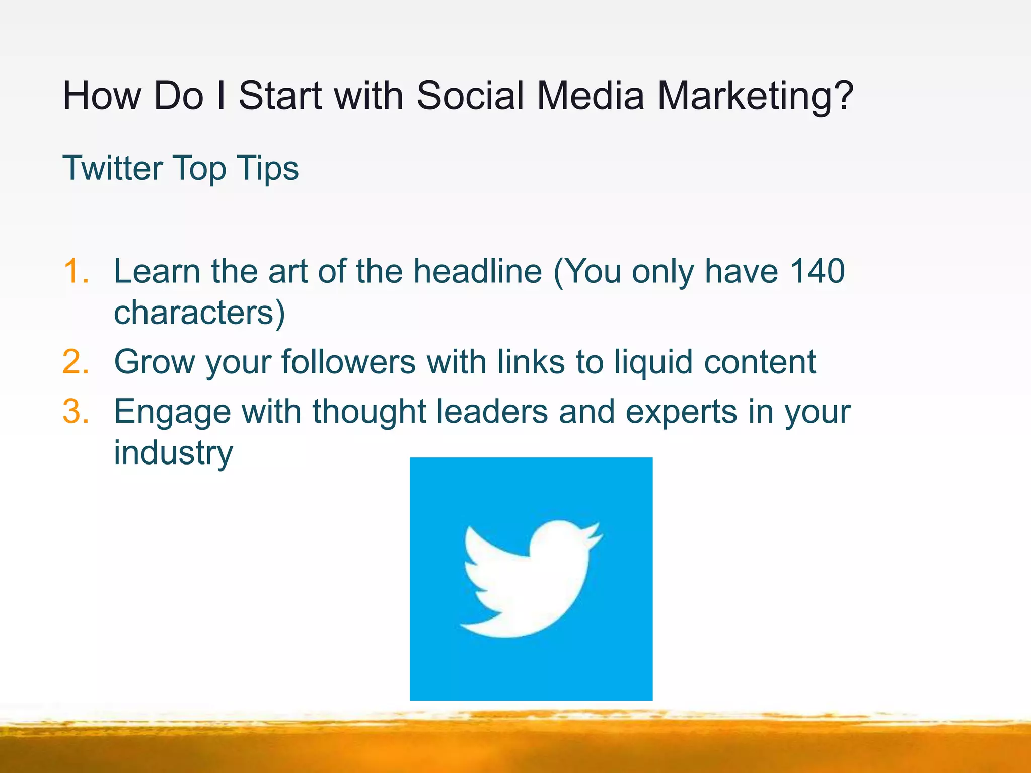 How Do I Start with Social Media Marketing?
Twitter Top Tips


1. Learn the art of the headline (You only have 140
   characters)
2. Grow your followers with links to liquid content
3. Engage with thought leaders and experts in your
   industry
 