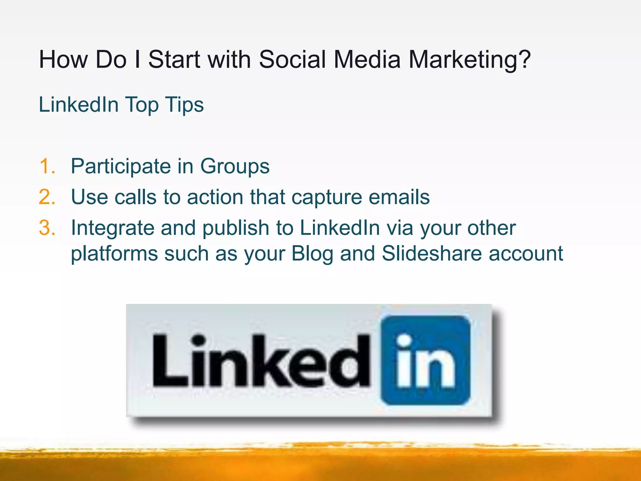 How Do I Start with Social Media Marketing?
LinkedIn Top Tips

1. Participate in Groups
2. Use calls to action that capture emails
3. Integrate and publish to LinkedIn via your other
   platforms such as your Blog and Slideshare account
 
