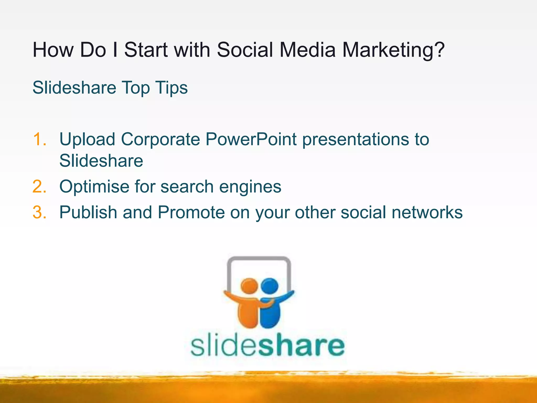 How Do I Start with Social Media Marketing?
Slideshare Top Tips

1. Upload Corporate PowerPoint presentations to
   Slideshare
2. Optimise for search engines
3. Publish and Promote on your other social networks
 