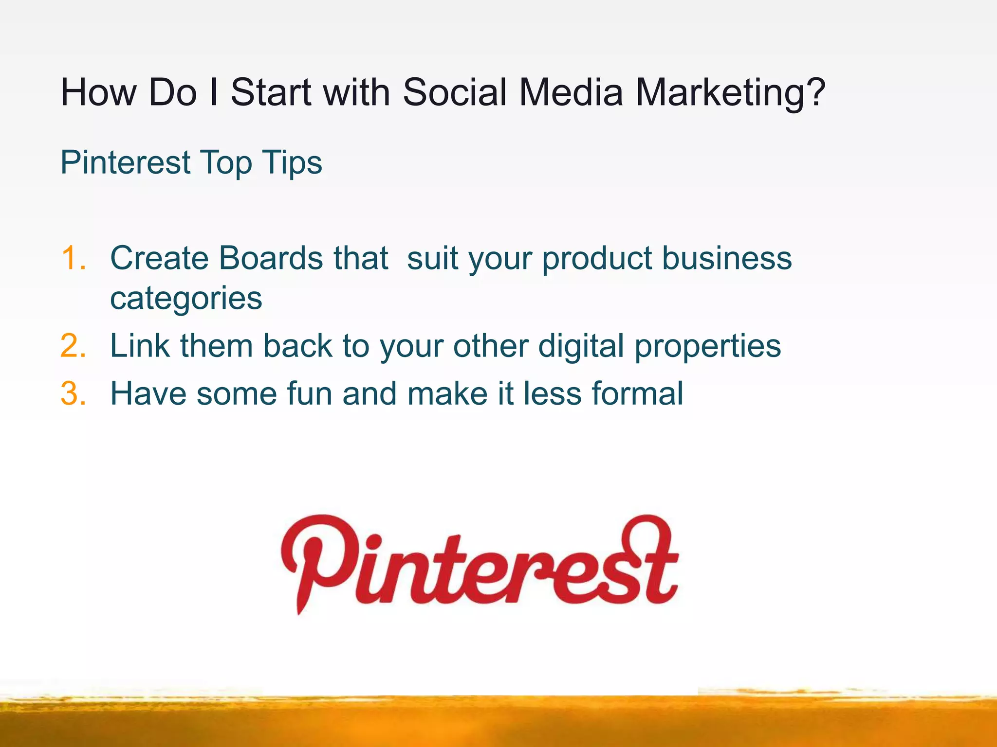 How Do I Start with Social Media Marketing?
Pinterest Top Tips

1. Create Boards that suit your product business
   categories
2. Link them back to your other digital properties
3. Have some fun and make it less formal
 