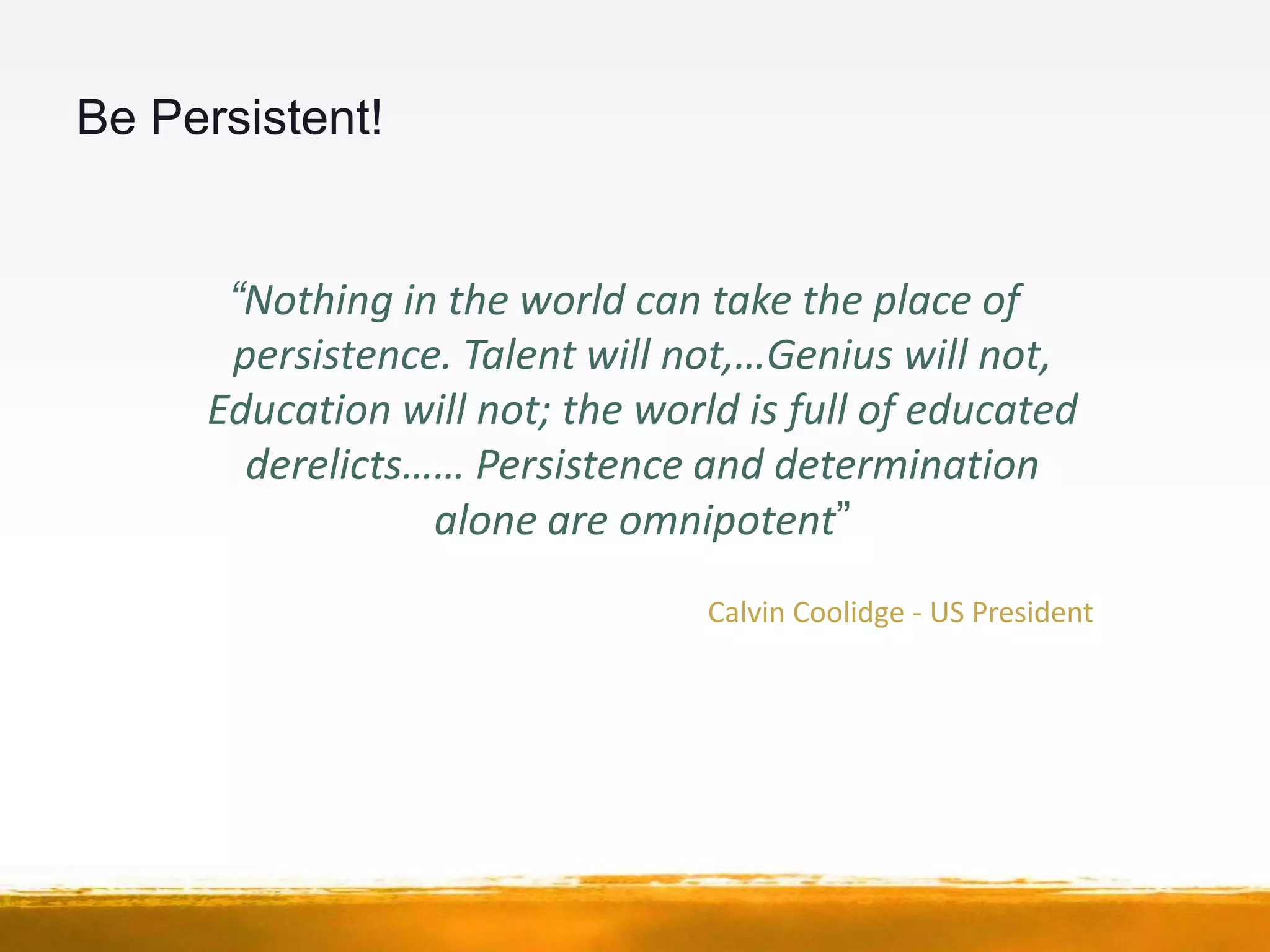Be Persistent!


      “Nothing in the world can take the place of
      persistence. Talent will not,…Genius will not,
     Education will not; the world is full of educated
       derelicts…… Persistence and determination
                 alone are omnipotent”
                                 Calvin Coolidge - US President
 
