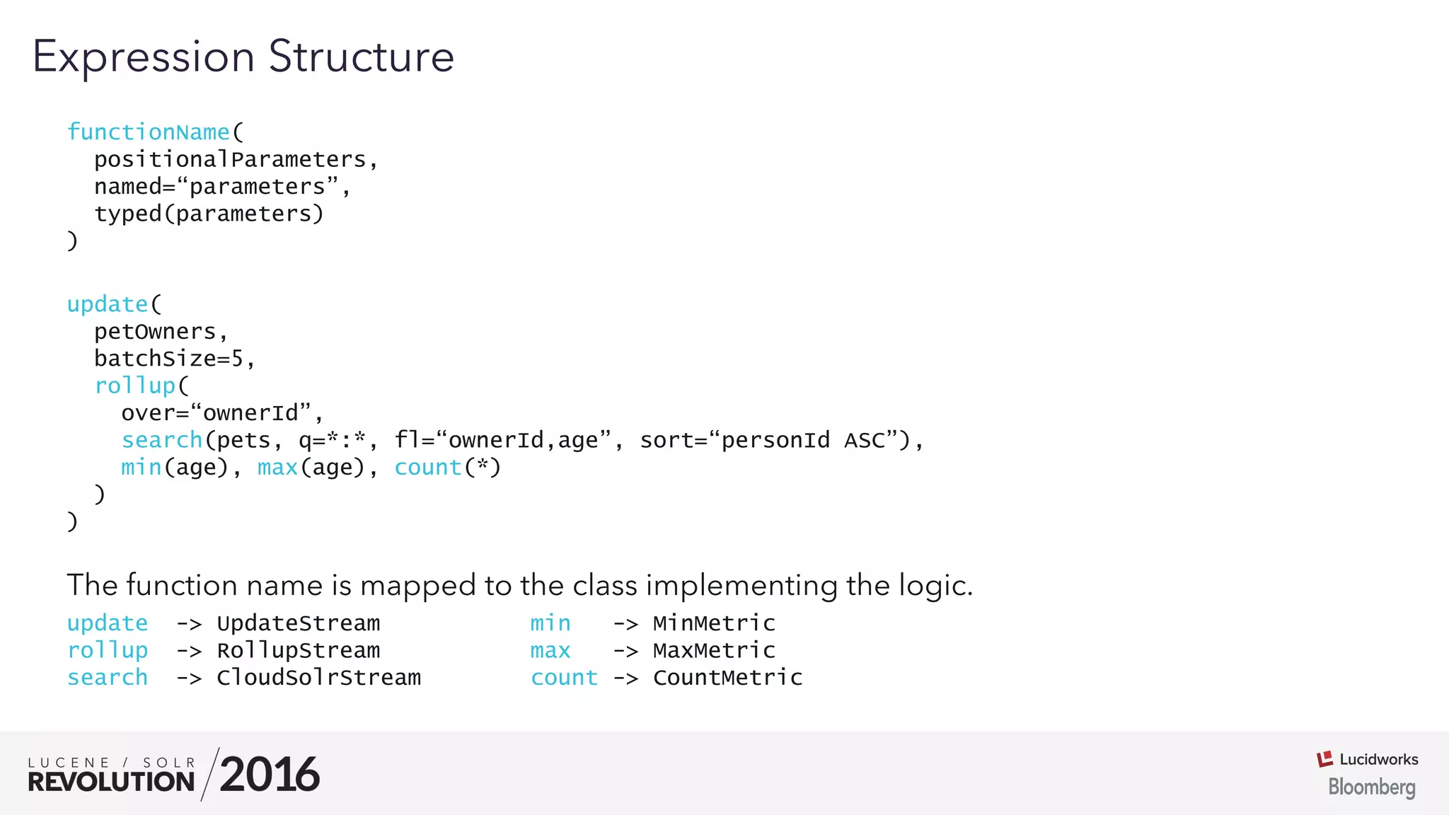 03
functionName(
positionalParameters,
named=“parameters”,
typed(parameters)
)
Expression Structure
update(
petOwners,
batchSize=5,
rollup(
over=“ownerId”,
search(pets, q=*:*, fl=“ownerId,age”, sort=“personId ASC”),
min(age), max(age), count(*)
)
)
The function name is mapped to the class implementing the logic.
update -> UpdateStream min -> MinMetric
rollup -> RollupStream max -> MaxMetric
search -> CloudSolrStream count -> CountMetric
 