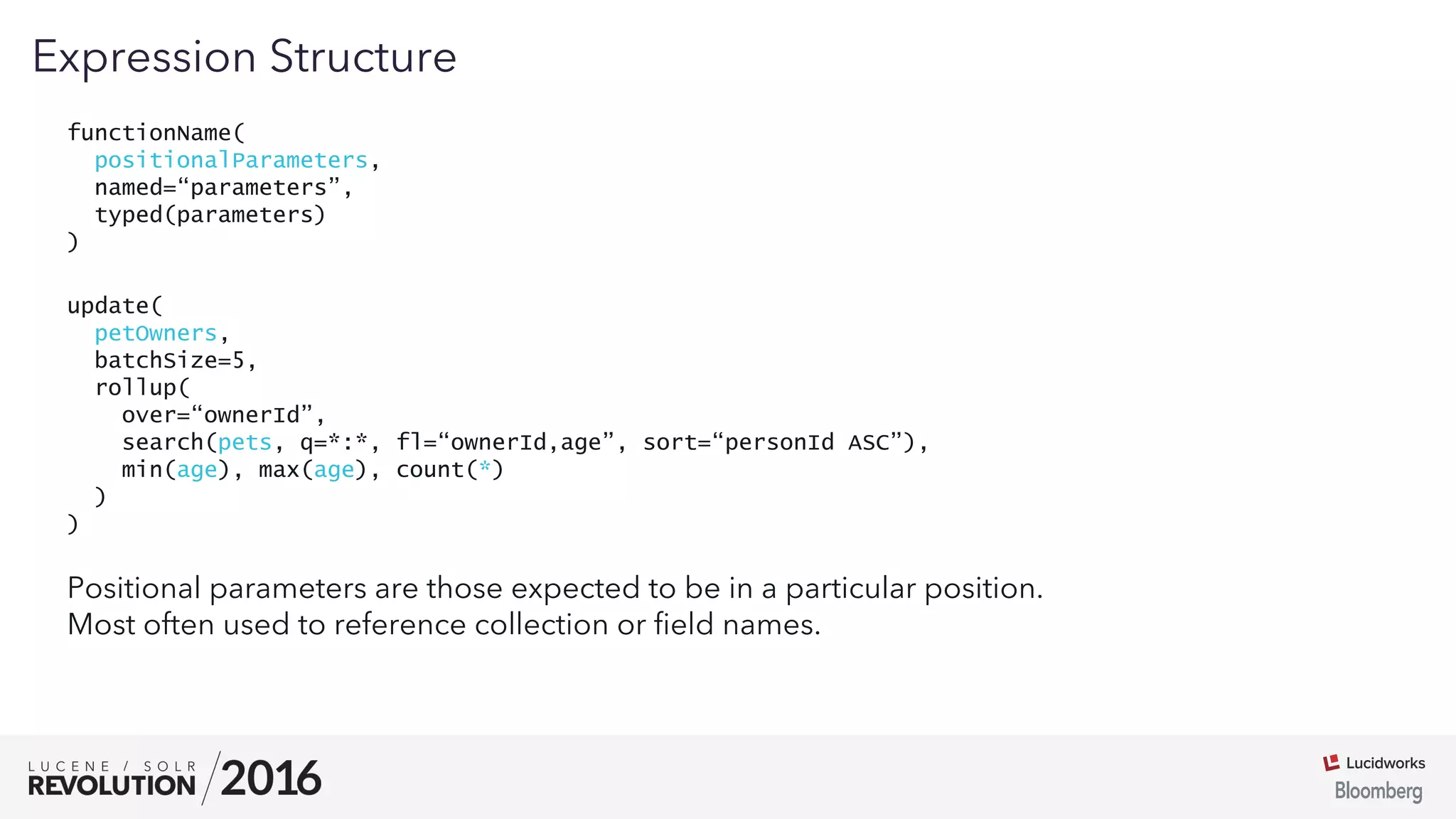 03
functionName(
positionalParameters,
named=“parameters”,
typed(parameters)
)
Expression Structure
Positional parameters are those expected to be in a particular position.
Most often used to reference collection or ﬁeld names.
update(
petOwners,
batchSize=5,
rollup(
over=“ownerId”,
search(pets, q=*:*, fl=“ownerId,age”, sort=“personId ASC”),
min(age), max(age), count(*)
)
)
 