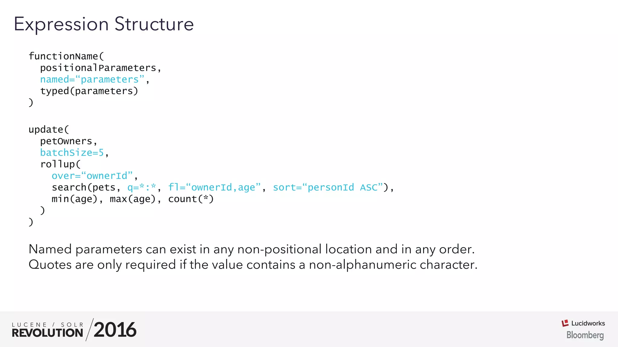 03
functionName(
positionalParameters,
named=“parameters”,
typed(parameters)
)
Expression Structure
Named parameters can exist in any non-positional location and in any order.
Quotes are only required if the value contains a non-alphanumeric character.
update(
petOwners,
batchSize=5,
rollup(
over=“ownerId”,
search(pets, q=*:*, fl=“ownerId,age”, sort=“personId ASC”),
min(age), max(age), count(*)
)
)
 