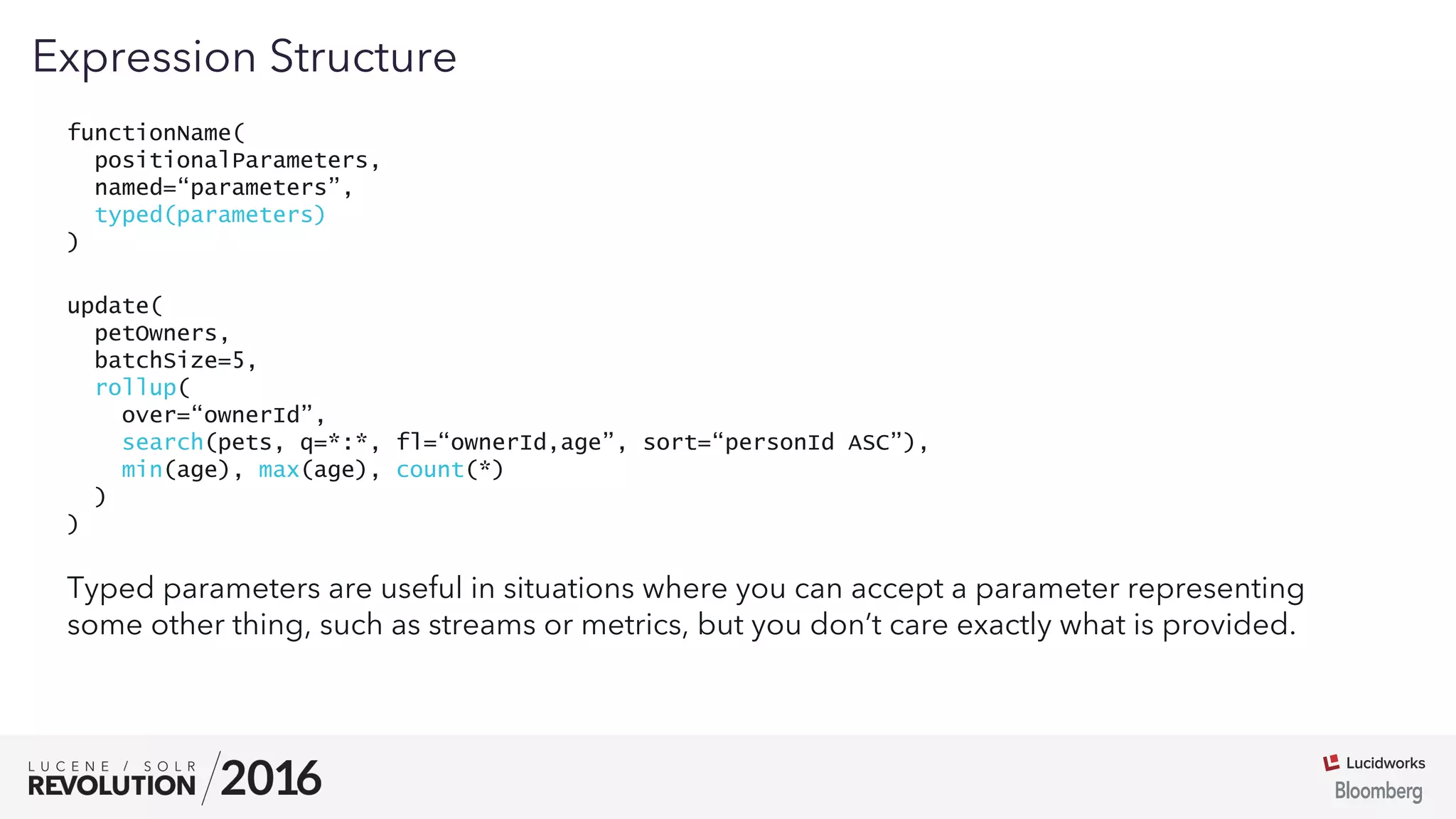 03
functionName(
positionalParameters,
named=“parameters”,
typed(parameters)
)
Expression Structure
Typed parameters are useful in situations where you can accept a parameter representing
some other thing, such as streams or metrics, but you don’t care exactly what is provided.
update(
petOwners,
batchSize=5,
rollup(
over=“ownerId”,
search(pets, q=*:*, fl=“ownerId,age”, sort=“personId ASC”),
min(age), max(age), count(*)
)
)
 
