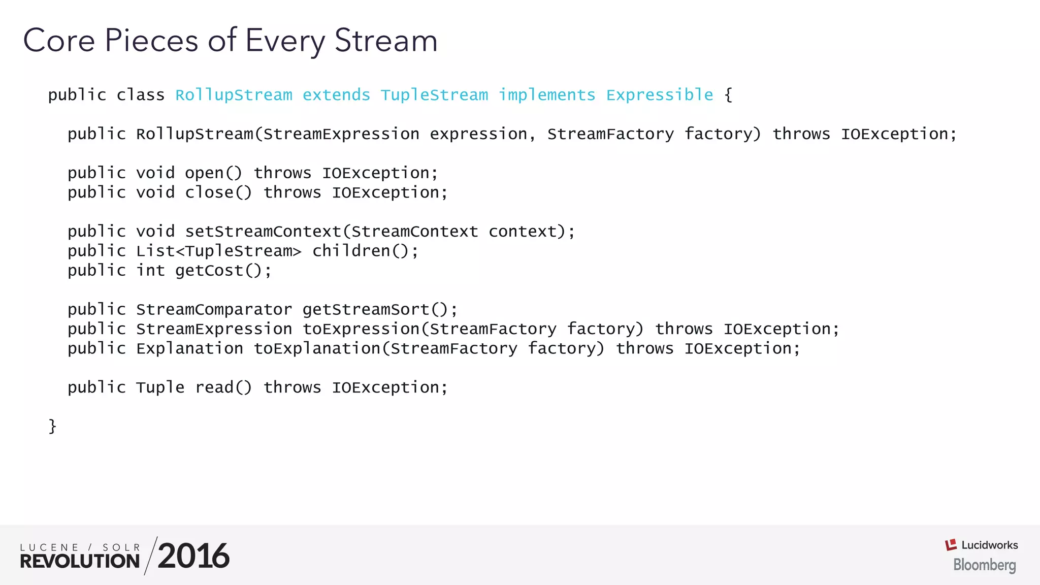 03
public class RollupStream extends TupleStream implements Expressible {
public RollupStream(StreamExpression expression, StreamFactory factory) throws IOException;
public void open() throws IOException;
public void close() throws IOException;
public void setStreamContext(StreamContext context);
public List<TupleStream> children();
public int getCost();
public StreamComparator getStreamSort();
public StreamExpression toExpression(StreamFactory factory) throws IOException;
public Explanation toExplanation(StreamFactory factory) throws IOException;
public Tuple read() throws IOException;
}
Core Pieces of Every Stream
 