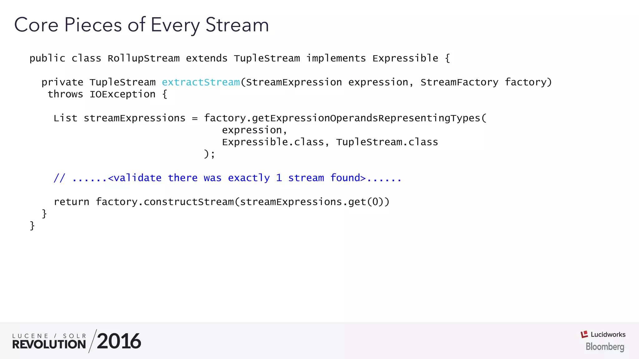 03
public class RollupStream extends TupleStream implements Expressible {
private TupleStream extractStream(StreamExpression expression, StreamFactory factory)
throws IOException {
List streamExpressions = factory.getExpressionOperandsRepresentingTypes(
expression,
Expressible.class, TupleStream.class
);
// ......<validate there was exactly 1 stream found>......
return factory.constructStream(streamExpressions.get(0))
}
}
Core Pieces of Every Stream
 