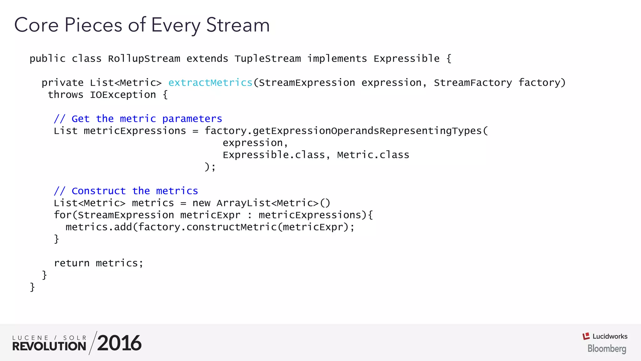 03
public class RollupStream extends TupleStream implements Expressible {
private List<Metric> extractMetrics(StreamExpression expression, StreamFactory factory)
throws IOException {
// Get the metric parameters
List metricExpressions = factory.getExpressionOperandsRepresentingTypes(
expression,
Expressible.class, Metric.class
);
// Construct the metrics
List<Metric> metrics = new ArrayList<Metric>()
for(StreamExpression metricExpr : metricExpressions){
metrics.add(factory.constructMetric(metricExpr);
}
return metrics;
}
}
Core Pieces of Every Stream
 