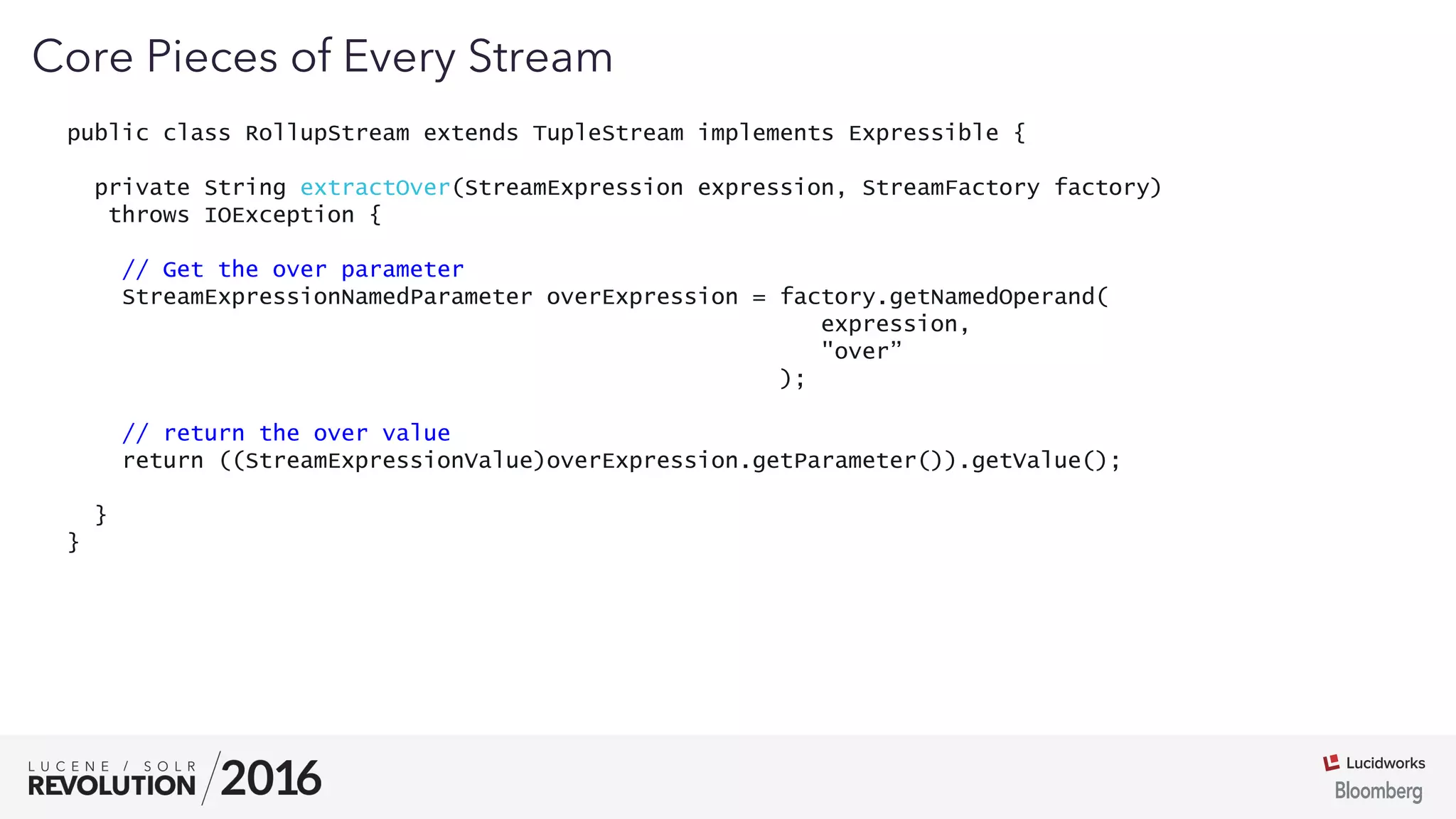 03
public class RollupStream extends TupleStream implements Expressible {
private String extractOver(StreamExpression expression, StreamFactory factory)
throws IOException {
// Get the over parameter
StreamExpressionNamedParameter overExpression = factory.getNamedOperand(
expression,
"over”
);
// return the over value
return ((StreamExpressionValue)overExpression.getParameter()).getValue();
}
}
Core Pieces of Every Stream
 