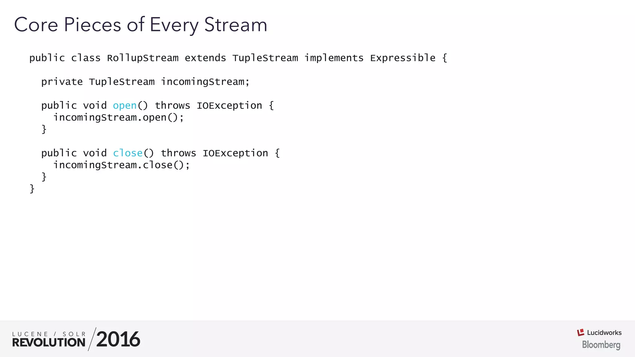 03
public class RollupStream extends TupleStream implements Expressible {
private TupleStream incomingStream;
public void open() throws IOException {
incomingStream.open();
}
public void close() throws IOException {
incomingStream.close();
}
}
Core Pieces of Every Stream
 