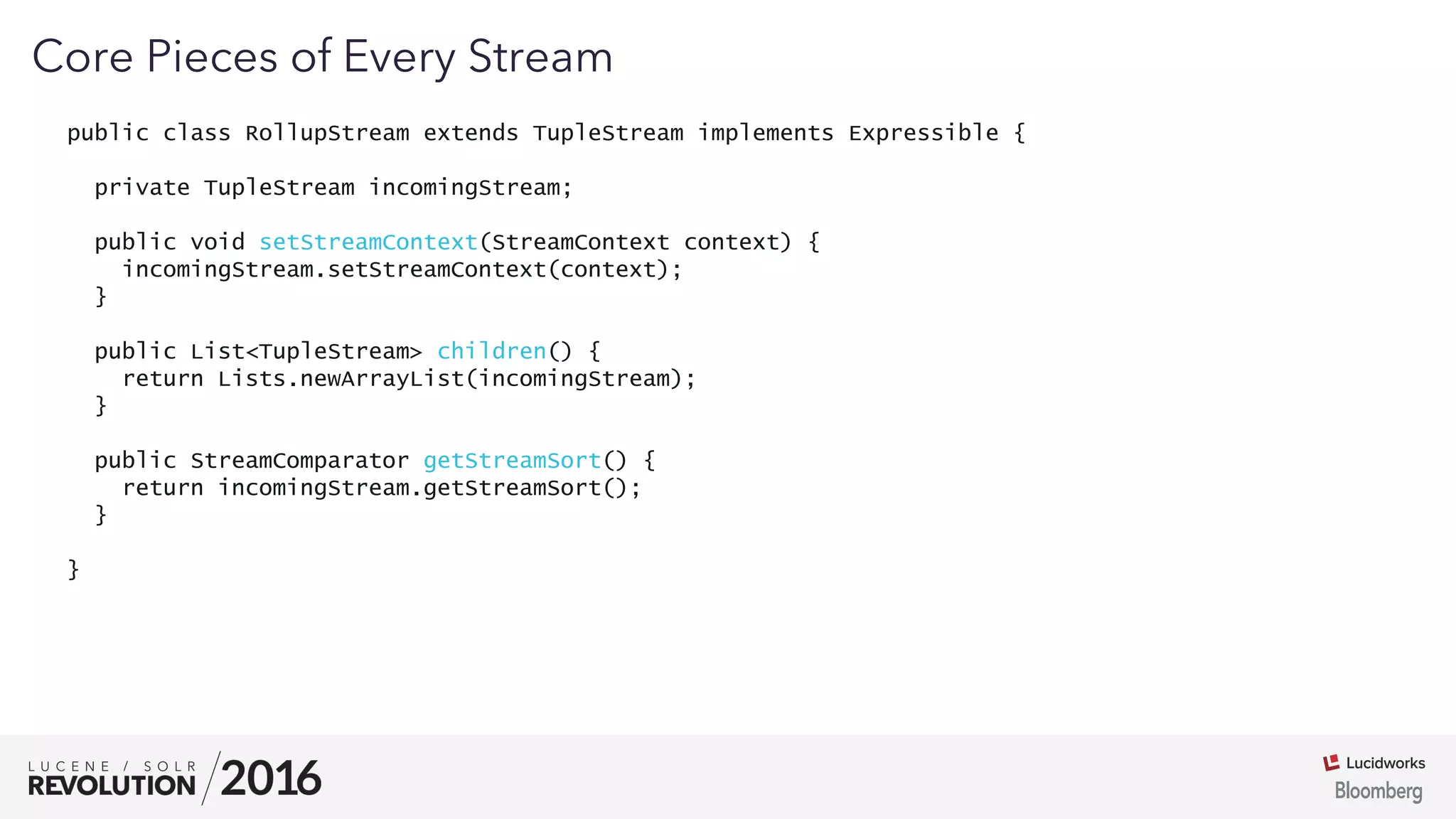 03
public class RollupStream extends TupleStream implements Expressible {
private TupleStream incomingStream;
public void setStreamContext(StreamContext context) {
incomingStream.setStreamContext(context);
}
public List<TupleStream> children() {
return Lists.newArrayList(incomingStream);
}
public StreamComparator getStreamSort() {
return incomingStream.getStreamSort();
}
}
Core Pieces of Every Stream
 