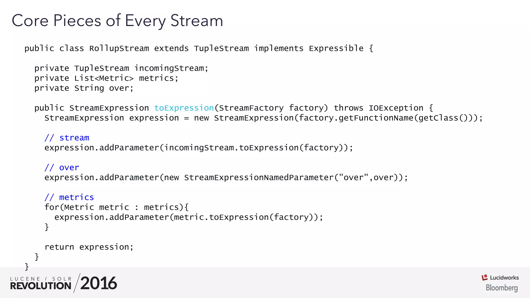 03
public class RollupStream extends TupleStream implements Expressible {
private TupleStream incomingStream;
private List<Metric> metrics;
private String over;
public StreamExpression toExpression(StreamFactory factory) throws IOException {
StreamExpression expression = new StreamExpression(factory.getFunctionName(getClass()));
// stream
expression.addParameter(incomingStream.toExpression(factory));
// over
expression.addParameter(new StreamExpressionNamedParameter("over",over));
// metrics
for(Metric metric : metrics){
expression.addParameter(metric.toExpression(factory));
}
return expression;
}
}
Core Pieces of Every Stream
 