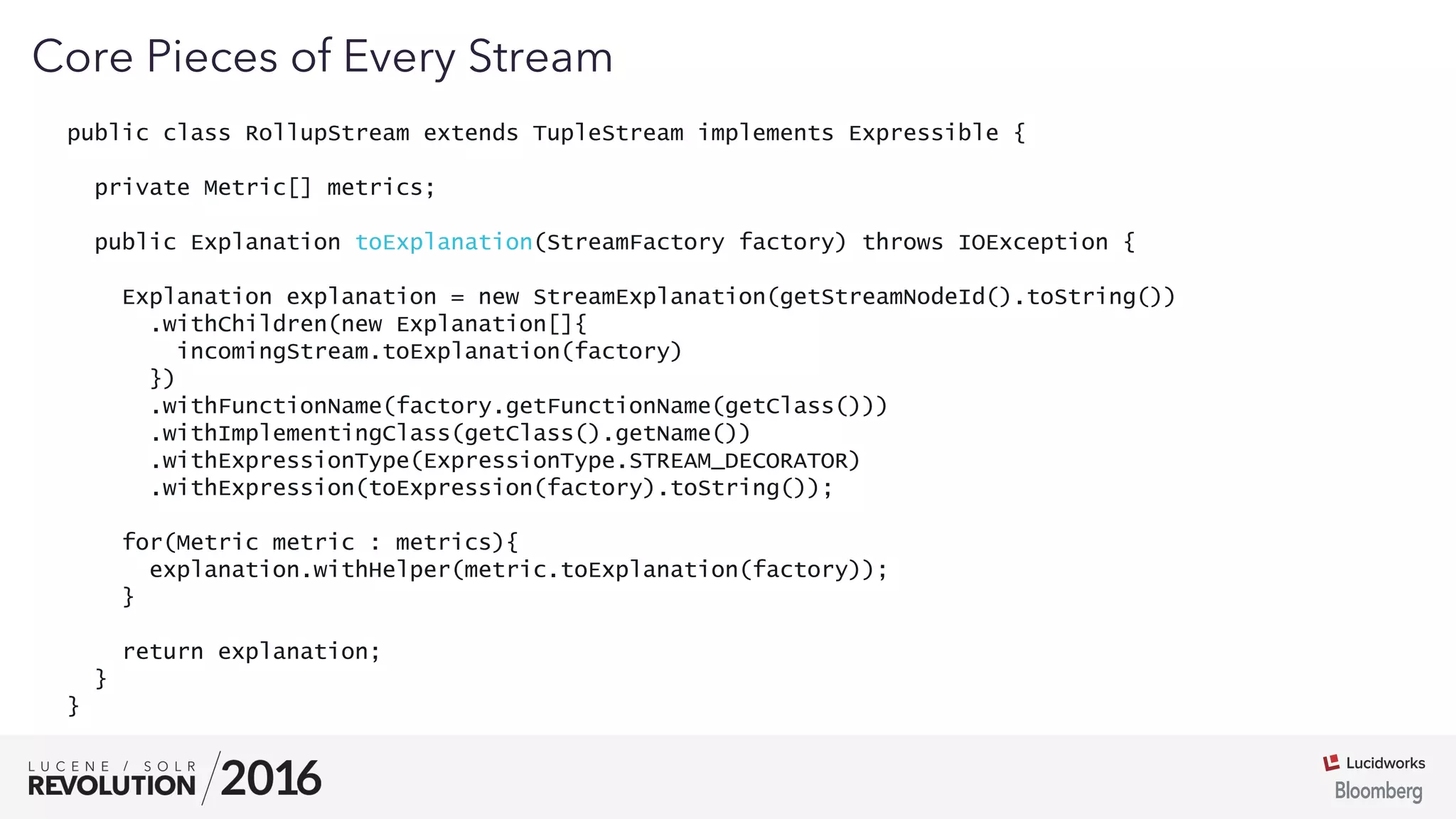 03
public class RollupStream extends TupleStream implements Expressible {
private Metric[] metrics;
public Explanation toExplanation(StreamFactory factory) throws IOException {
Explanation explanation = new StreamExplanation(getStreamNodeId().toString())
.withChildren(new Explanation[]{
incomingStream.toExplanation(factory)
})
.withFunctionName(factory.getFunctionName(getClass()))
.withImplementingClass(getClass().getName())
.withExpressionType(ExpressionType.STREAM_DECORATOR)
.withExpression(toExpression(factory).toString());
for(Metric metric : metrics){
explanation.withHelper(metric.toExplanation(factory));
}
return explanation;
}
}
Core Pieces of Every Stream
 