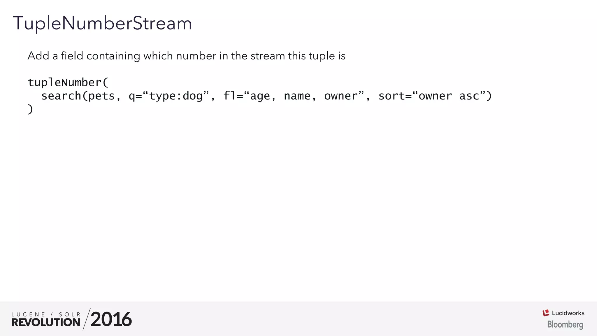 01
TupleNumberStream
Add a ﬁeld containing which number in the stream this tuple is
tupleNumber(
search(pets, q=“type:dog”, fl=“age, name, owner”, sort=“owner asc”)
)
 