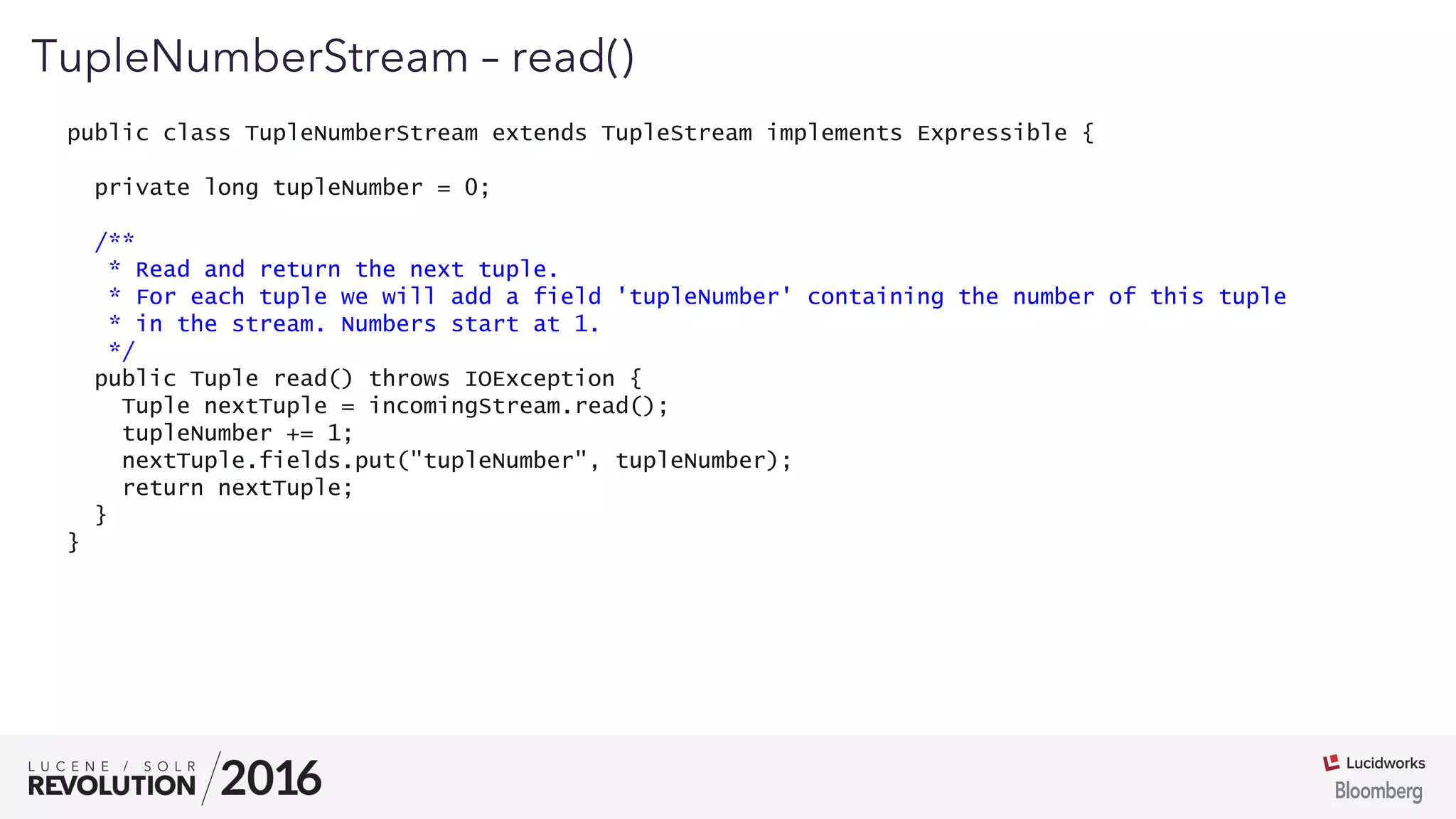 01
TupleNumberStream – read()
public class TupleNumberStream extends TupleStream implements Expressible {
private long tupleNumber = 0;
/**
* Read and return the next tuple.
* For each tuple we will add a field 'tupleNumber' containing the number of this tuple
* in the stream. Numbers start at 1.
*/
public Tuple read() throws IOException {
Tuple nextTuple = incomingStream.read();
tupleNumber += 1;
nextTuple.fields.put("tupleNumber", tupleNumber);
return nextTuple;
}
}
 