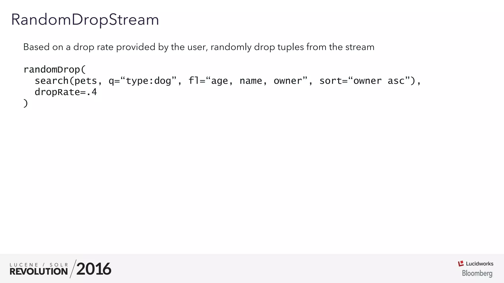 01
RandomDropStream
Based on a drop rate provided by the user, randomly drop tuples from the stream
randomDrop(
search(pets, q=“type:dog”, fl=“age, name, owner”, sort=“owner asc”),
dropRate=.4
)
 