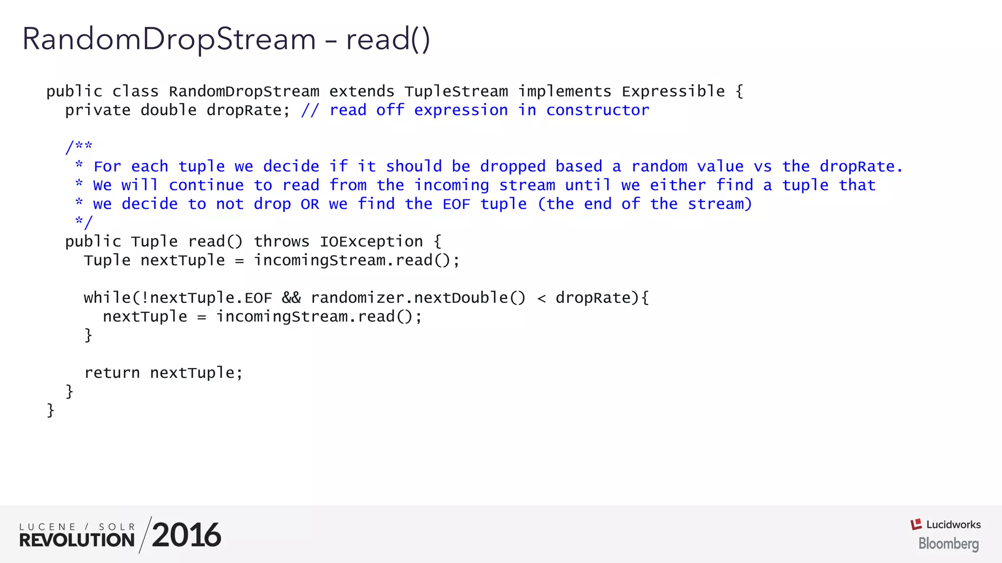 01
RandomDropStream – read()
public class RandomDropStream extends TupleStream implements Expressible {
private double dropRate; // read off expression in constructor
/**
* For each tuple we decide if it should be dropped based a random value vs the dropRate.
* We will continue to read from the incoming stream until we either find a tuple that
* we decide to not drop OR we find the EOF tuple (the end of the stream)
*/
public Tuple read() throws IOException {
Tuple nextTuple = incomingStream.read();
while(!nextTuple.EOF && randomizer.nextDouble() < dropRate){
nextTuple = incomingStream.read();
}
return nextTuple;
}
}
 