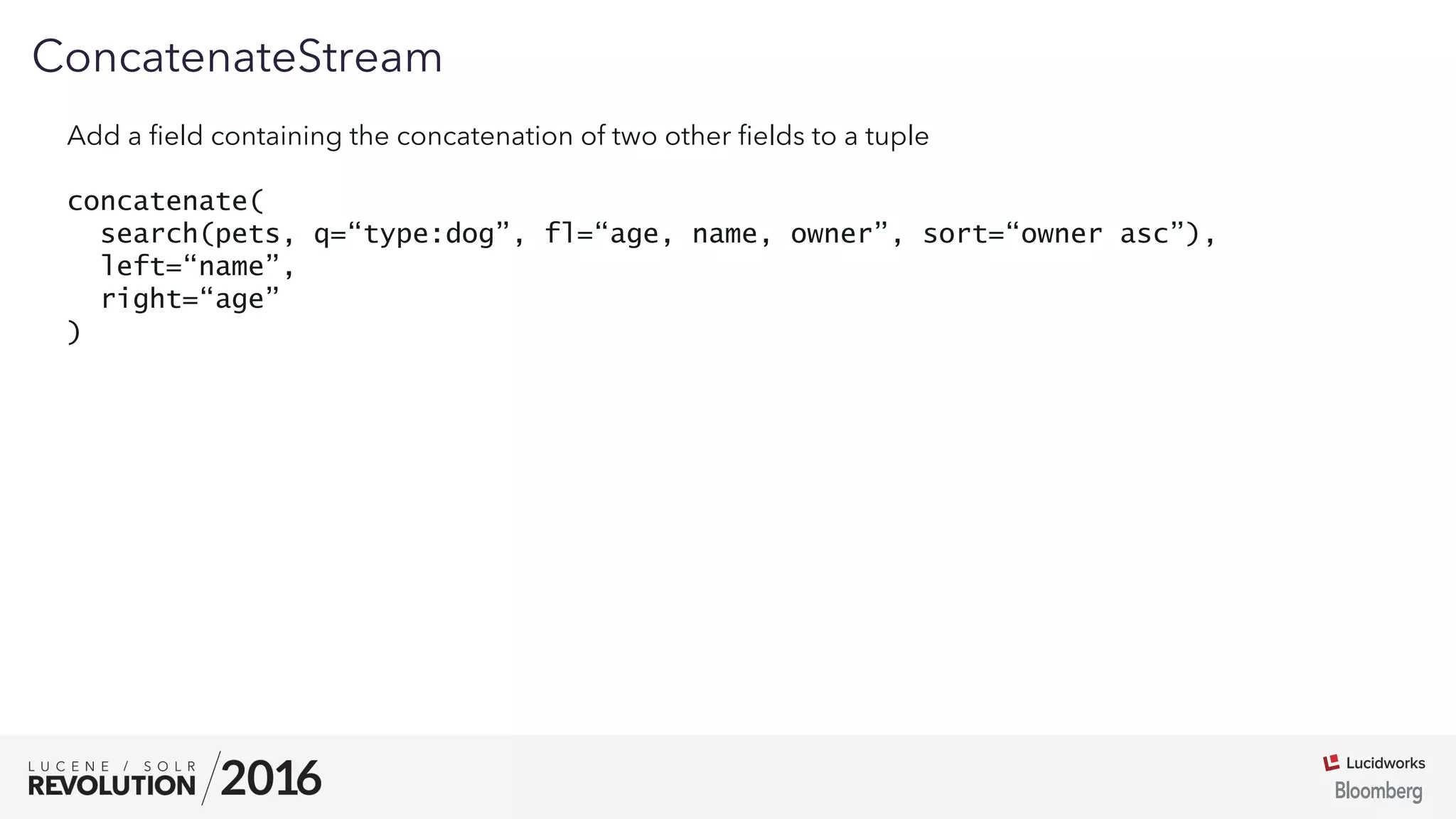 01
ConcatenateStream
Add a ﬁeld containing the concatenation of two other ﬁelds to a tuple
concatenate(
search(pets, q=“type:dog”, fl=“age, name, owner”, sort=“owner asc”),
left=“name”,
right=“age”
)
 