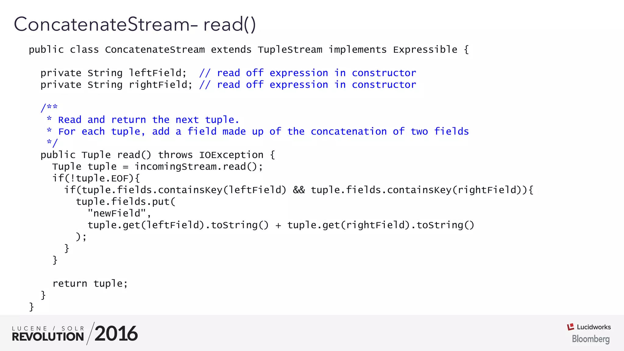 01
ConcatenateStream– read()
public class ConcatenateStream extends TupleStream implements Expressible {
private String leftField; // read off expression in constructor
private String rightField; // read off expression in constructor
/**
* Read and return the next tuple.
* For each tuple, add a field made up of the concatenation of two fields
*/
public Tuple read() throws IOException {
Tuple tuple = incomingStream.read();
if(!tuple.EOF){
if(tuple.fields.containsKey(leftField) && tuple.fields.containsKey(rightField)){
tuple.fields.put(
"newField",
tuple.get(leftField).toString() + tuple.get(rightField).toString()
);
}
}
return tuple;
}
}
 