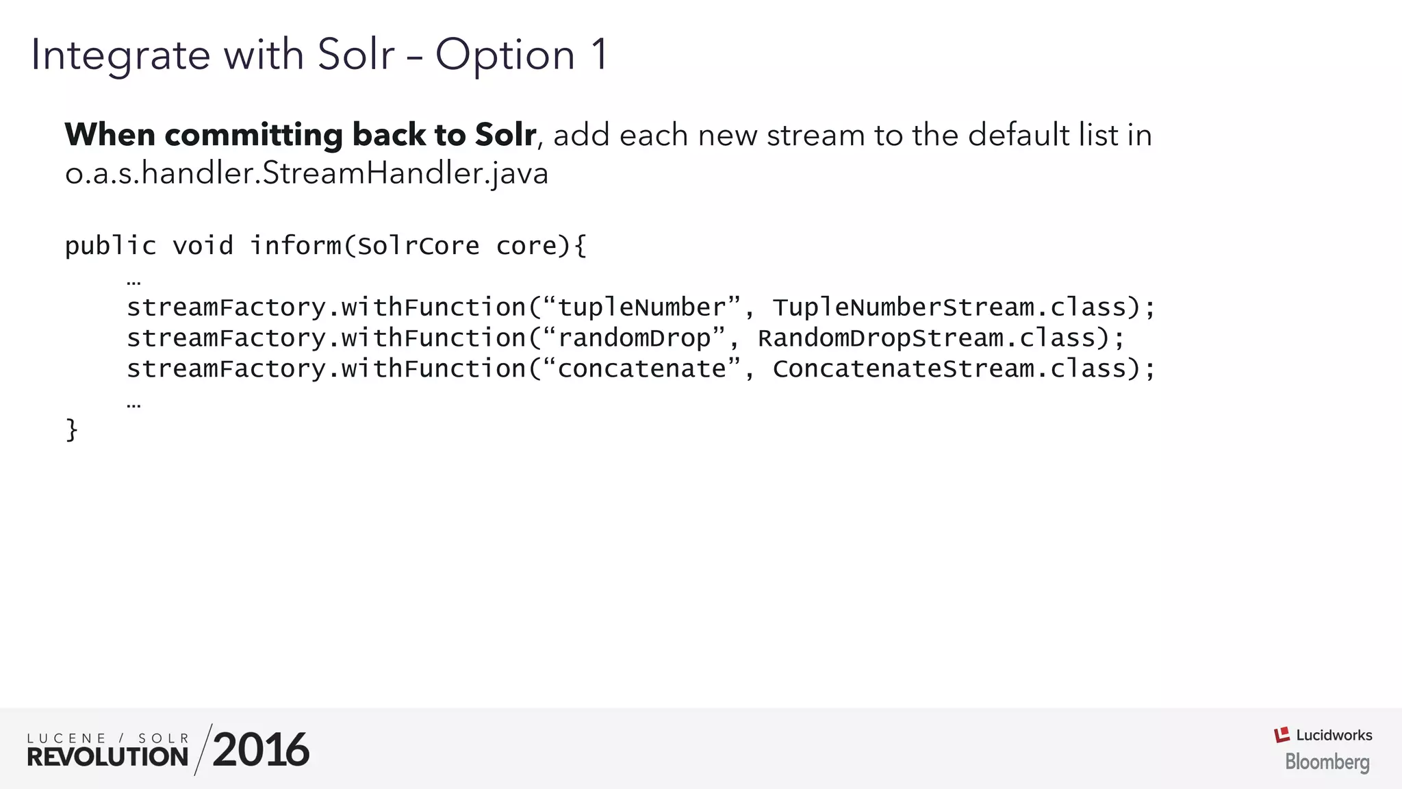01
Integrate with Solr – Option 1
When committing back to Solr, add each new stream to the default list in
o.a.s.handler.StreamHandler.java
public void inform(SolrCore core){
…
streamFactory.withFunction(“tupleNumber”, TupleNumberStream.class);
streamFactory.withFunction(“randomDrop”, RandomDropStream.class);
streamFactory.withFunction(“concatenate”, ConcatenateStream.class);
…
}
 
