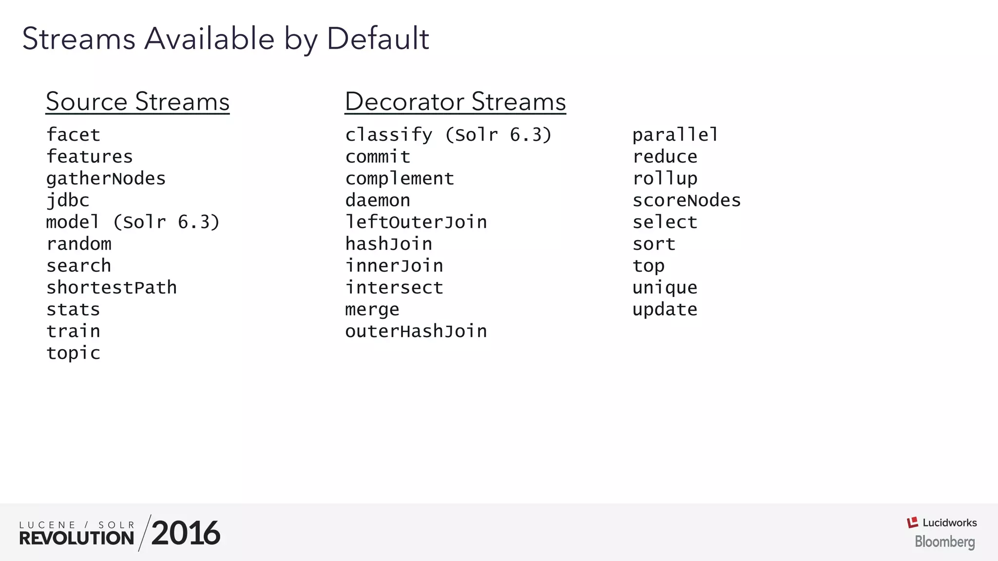 03
facet
features
gatherNodes
jdbc
model (Solr 6.3)
random
search
shortestPath
stats
train
topic
Streams Available by Default
classify (Solr 6.3)
commit
complement
daemon
leftOuterJoin
hashJoin
innerJoin
intersect
merge
outerHashJoin
parallel
reduce
rollup
scoreNodes
select
sort
top
unique
update
Source Streams Decorator Streams
 