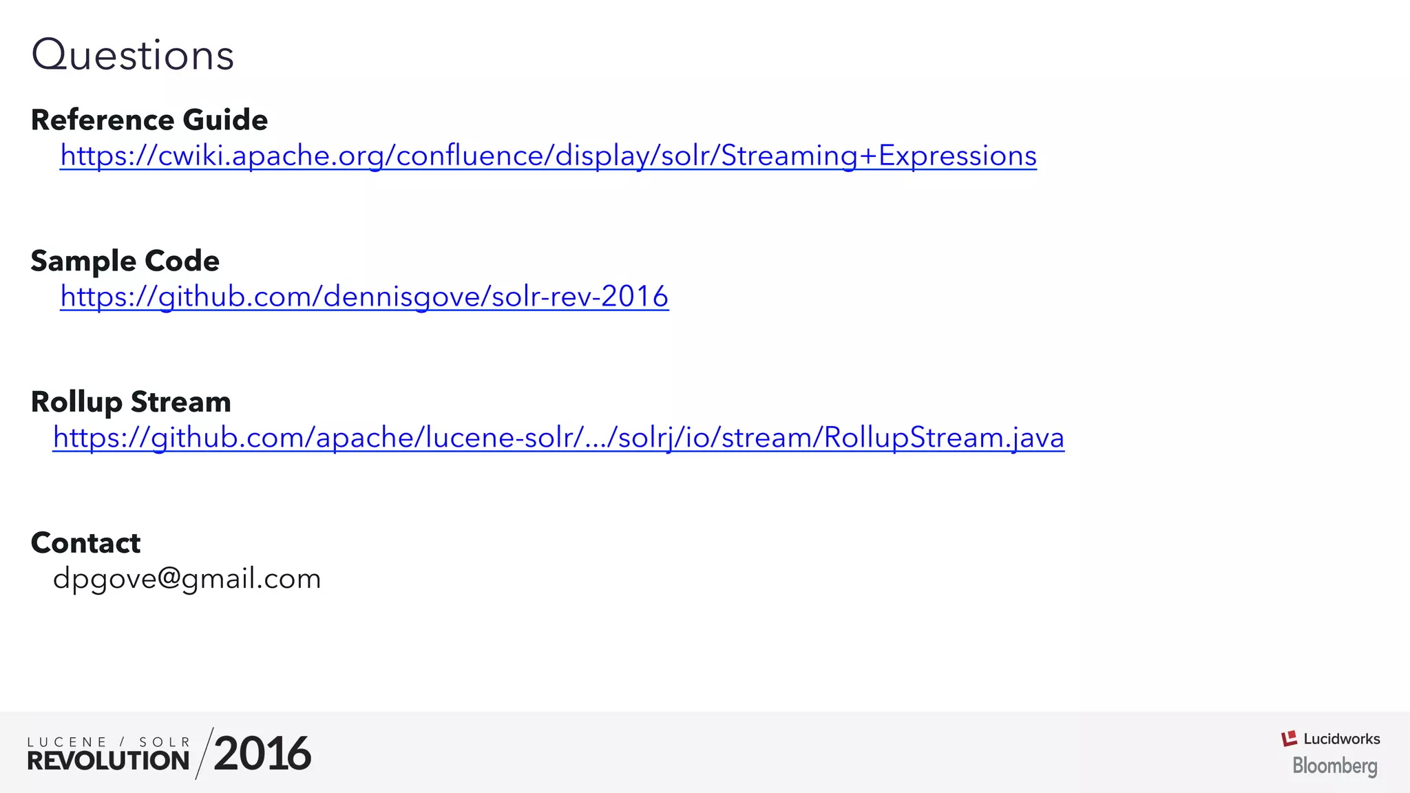 01
Questions
Reference Guide
https://cwiki.apache.org/conﬂuence/display/solr/Streaming+Expressions
Sample Code
https://github.com/dennisgove/solr-rev-2016
Rollup Stream
https://github.com/apache/lucene-solr/.../solrj/io/stream/RollupStream.java
Contact
dpgove@gmail.com
 