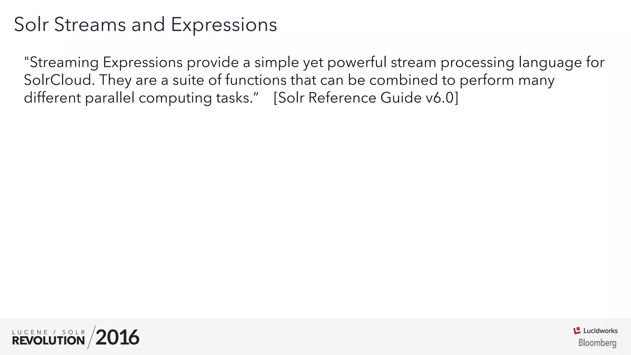 03
Solr Streams and Expressions
"Streaming Expressions provide a simple yet powerful stream processing language for
SolrCloud. They are a suite of functions that can be combined to perform many
different parallel computing tasks.” [Solr Reference Guide v6.0]
 