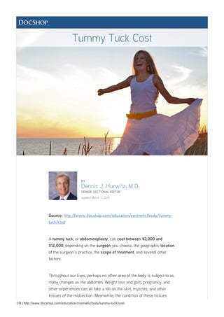 1/9 | http://www.docshop.com/education/cosmetic/body/tummy-tuck/cost
BY
Dennis J. Hurwitz, M.D.
SENIOR SECTIONAL EDITOR
updated March 11, 2015
Source: http://www.docshop.com/education/cosmetic/body/tummy-
tuck/cost
A tummy tuck, or abdominoplasty, can cost between $3,000 and
$12,000, depending on the surgeon you choose, the geographic location
of the surgeon's practice, the scope of treatment, and several other
factors.
Throughout our lives, perhaps no other area of the body is subject to as
many changes as the abdomen. Weight loss and gain, pregnancy, and
other experiences can all take a toll on the skin, muscles, and other
tissues of the midsection. Meanwhile, the condition of these tissues
Tummy Tuck Cost
 