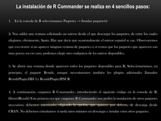 La instalación de R Commander se realiza en 4 sencillos pasos:

1. En la consola de R seleccionamos Paquetes → Instalar paquete(s)


2. Nos saldrá una ventana solicitando un mirror desde el que descargar los paquetes, de entre los cuales
elegimos, obviamente, Spain. Hay que decir que ocasionalmente el mirror español se cae. Observaremos
que eso ocurre si no aparece ninguna ventana de paquetes o si vemos que los paquetes que aparecen son
muy pocos: en ese caso, podemos elegir otro cualquiera de los mirror disponibles.


3. Se abrirá una ventana donde aparecen todos los paquetes disponibles para R. Seleccionaríamos, en
principio, el paquete Rcmdr, aunque necesitaremos también los plugins adicionales llamados
RcmdrPlugin.HH 3 y RcmdrPlugin.IPSUR


4. A continuación, cargamos R Commander, introduciendo el siguiente código en la consola de R:
library(Rcmdr) Esta primera vez que cargamos R Commander nos pedirá la instalación de otros paquetes
necesarios: debemos autorizarlo, eligiendo la opción, que aparece por defecto, de descarga desde
CRAN. No debemos extrañarnos si tarda unos minutos en descargar e instalar estos otros paquetes.
 