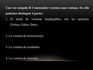 Una vez cargado R Commander veremos una ventana. En ella
podemos distinguir 4 partes:
1. El menú de ventanas desplegables, con las opciones
   Fichero, Editar, Datos.


2. La ventana de instrucciones.


3. La ventana de resultados.


4. La ventana de mensajes.
 