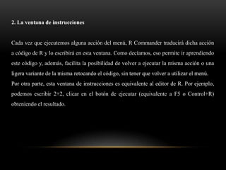 2. La ventana de instrucciones


Cada vez que ejecutemos alguna acción del menú, R Commander traducirá dicha acción
a código de R y lo escribirá en esta ventana. Como decíamos, eso permite ir aprendiendo
este código y, además, facilita la posibilidad de volver a ejecutar la misma acción o una
ligera variante de la misma retocando el código, sin tener que volver a utilizar el menú.
Por otra parte, esta ventana de instrucciones es equivalente al editor de R. Por ejemplo,
podemos escribir 2+2, clicar en el botón de ejecutar (equivalente a F5 o Control+R)
obteniendo el resultado.
 