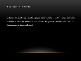 3. La ventana de resultados




Si hemos realizado ese sencillo ejemplo en la ventana de instrucciones, habremos
visto que el resultado aparece en esta ventana. En general, cualquier resultado de R
Commander será mostrado aquí.
 