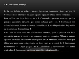 4. La ventana de mensajes


Es la más inferior de todas y aparece ligeramente sombreada. Sirve para que R
Commander nos informe de cualquier aspecto, especialmente de errores cometidos.
Para analizar esta breve introducción a R Commander, queremos comentar que los
paquetes adicionales (plugins) que hemos instalado junto con R Commander son
complementos que diversos autores de contenidos de R han ido poniendo a disposición
de la comunidad de usuarios de R.
Cada uno de ellos tiene una funcionalidad concreta, pero la práctica nos hace
recomendar que, en lo sucesivo, los carguemos todos sin excepción. Al hacerlo algunas
opciones de análisis de los menús desplegables de R Commander cambiarán. Decir por
último que para cargar estos plugins se debe elegir en el menú de R Commander
Herramientas → Cargar plugins de R Commander y seleccionarlos. Se pedirá
reinicializar R Commander, tras lo cual todos ellos están disponibles.
 