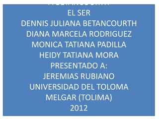 A BETANCOURTH
            EL SER
DENNIS JULIANA BETANCOURTH
 DIANA MARCELA RODRIGUEZ
  MONICA TATIANA PADILLA
    HEIDY TATIANA MORA
       PRESENTADO A:
     JEREMIAS RUBIANO
  UNIVERSIDAD DEL TOLOMA
      MELGAR (TOLIMA)
             2012
 