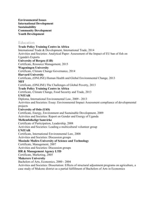 Environmental Issues
International Development
Sustainability
Community Development
Youth Development
Education
Trade Policy Training Centre in Africa
International Trade & Development, International Trade, 2014
Activities and Societies: Analytical Paper: Assessment of the Impact of EU ban of fish on
Uganda's Exports
University of Bergen (UiB)
Certificate, Resource Management, 2015
Wageningen University
Certificate, Climate Change Governance, 2014
Harvard University
Certificate, (ONLINE) Human Health and Global Environmental Change, 2013
MIT
Certificate, (ONLINE) The Challenges of Global Poverty, 2013
Trade Policy Training Centre in Africa
Certificate, Climate Change, Food Security and Trade, 2013
UNITAR
Diploma, International Environmental Law, 2009 - 2013
Activities and Societies: Essay: Environmental Impact Assessment compliance of developmental
projects
University of Oslo (UiO)
Certificate, Energy, Environment and Sustainable Development, 2009
Activities and Societies: Report on Gender and Energy of Uganda
Mellemfolkeligt Samvirke
Certificate of Participation, Leadership, 2008
Activities and Societies: Leading a multicultural volunteer group
UNITAR
Certificate, International Environmental Law, 2008
Activities and Societies: Discussion groups
Musinde Muliro University of Science and Technology
Certificate, Management, 2007
Activities and Societies: Discussion groups
HR & Management Agency LTD
Certificate, Marketing, 2005
Makerere University
Bachelors of Arts, Economics, 2000 - 2004
Activities and Societies: Dissertation: Effects of structural adjustment programs on agriculture, a
case study of Mukono district as a partial fulfillment of Bachelors of Arts in Economics
 