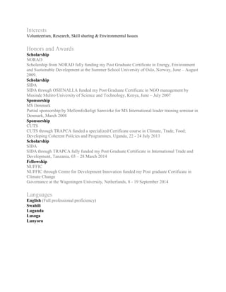 Interests
Volunteerism, Research, Skill sharing & Environmental Issues
Honors and Awards
Scholarship
NORAD
Scholarship from NORAD fully funding my Post Graduate Certificate in Energy, Environment
and Sustainable Development at the Summer School University of Oslo, Norway, June C August
2009.
Scholarship
SIDA
SIDA through OSIENALLA funded my Post Graduate Certificate in NGO management by
Musinde Muliro University of Science and Technology, Kenya, June C July 2007
Sponsorship
MS Denmark
Partial sponsorship by Mellemfolkeligt Samvirke for MS International leader training seminar in
Denmark, March 2008
Sponsorship
CUTS
CUTS through TRAPCA funded a specialized Certificate course in Climate, Trade, Food;
Developing Coherent Policies and Programmes, Uganda, 22 - 24 July 2013
Scholarship
SIDA
SIDA through TRAPCA fully funded my Post Graduate Certificate in International Trade and
Development, Tanzania, 03 C 28 March 2014
Fellowship
NUFFIC
NUFFIC through Centre for Development Innovation funded my Post graduate Certificate in
Climate Change
Governance at the Wageningen University, Netherlands, 8 - 19 September 2014
Languages
English (Full professional proficiency)
Swahili
Luganda
Lusoga
Lunyoro
 