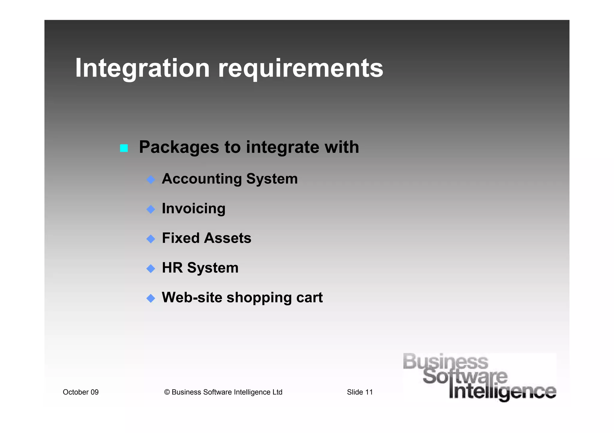 Integration requirements

             Packages to integrate with
               Accounting System

               Invoicing

               Fixed Assets

               HR System

               Web-site shopping cart




October 09      © Business Software Intelligence Ltd   Slide 11
 