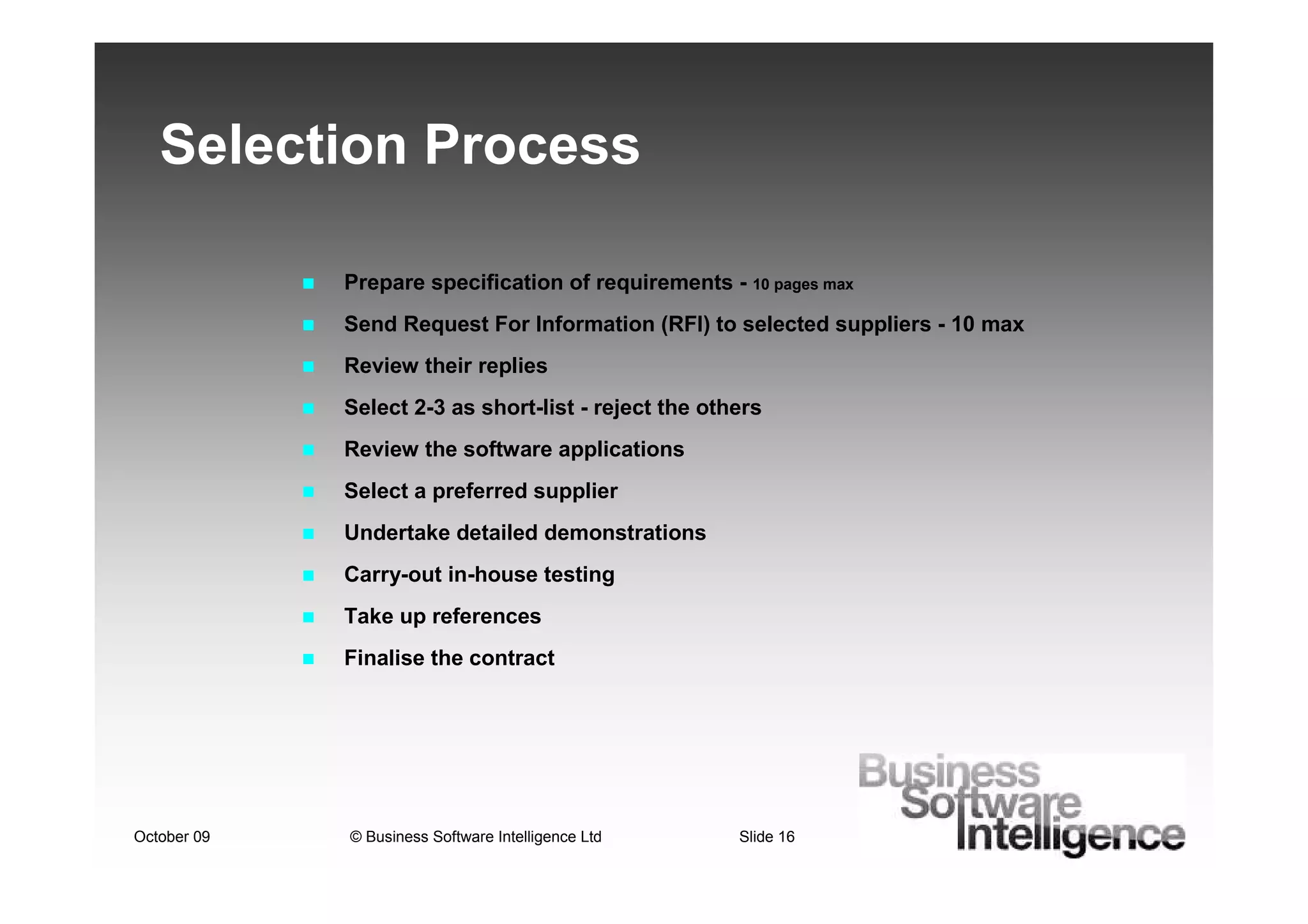 Selection Process

             Prepare specification of requirements - 10 pages max
             Send Request For Information (RFI) to selected suppliers - 10 max
             Review their replies
             Select 2-3 as short-list - reject the others
             Review the software applications
             Select a preferred supplier
             Undertake detailed demonstrations
             Carry-out in-house testing
             Take up references
             Finalise the contract




October 09   © Business Software Intelligence Ltd     Slide 16
 