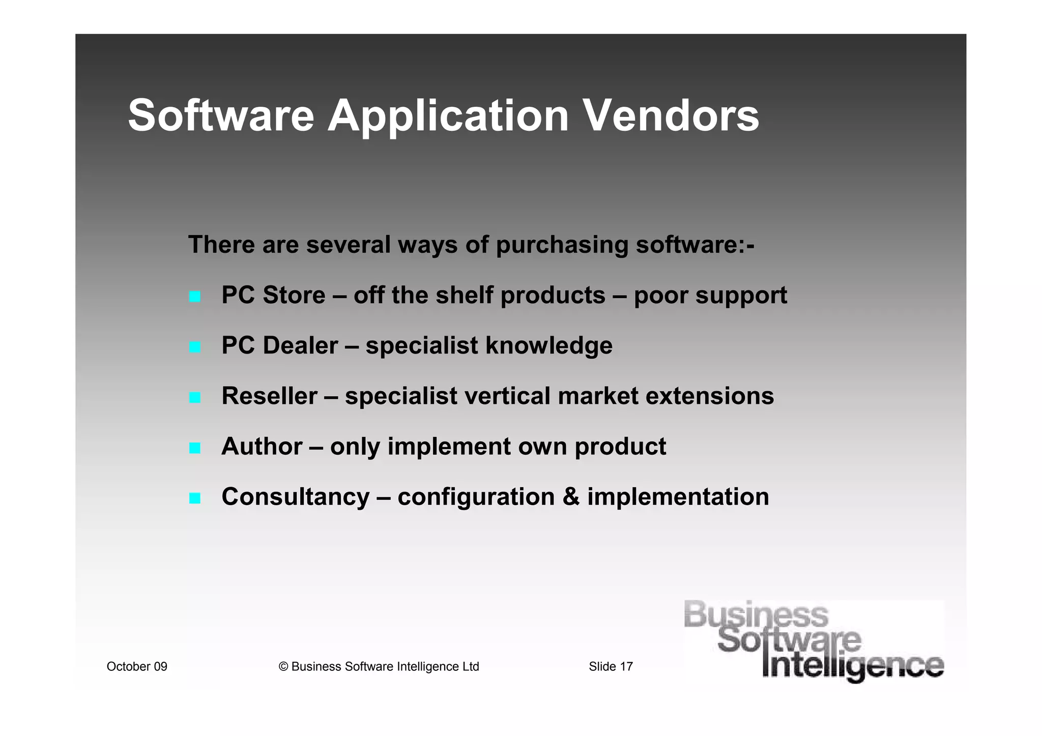 Software Application Vendors

             There are several ways of purchasing software:-

               PC Store – off the shelf products – poor support

               PC Dealer – specialist knowledge

               Reseller – specialist vertical market extensions

               Author – only implement own product

               Consultancy – configuration & implementation




October 09          © Business Software Intelligence Ltd   Slide 17
 