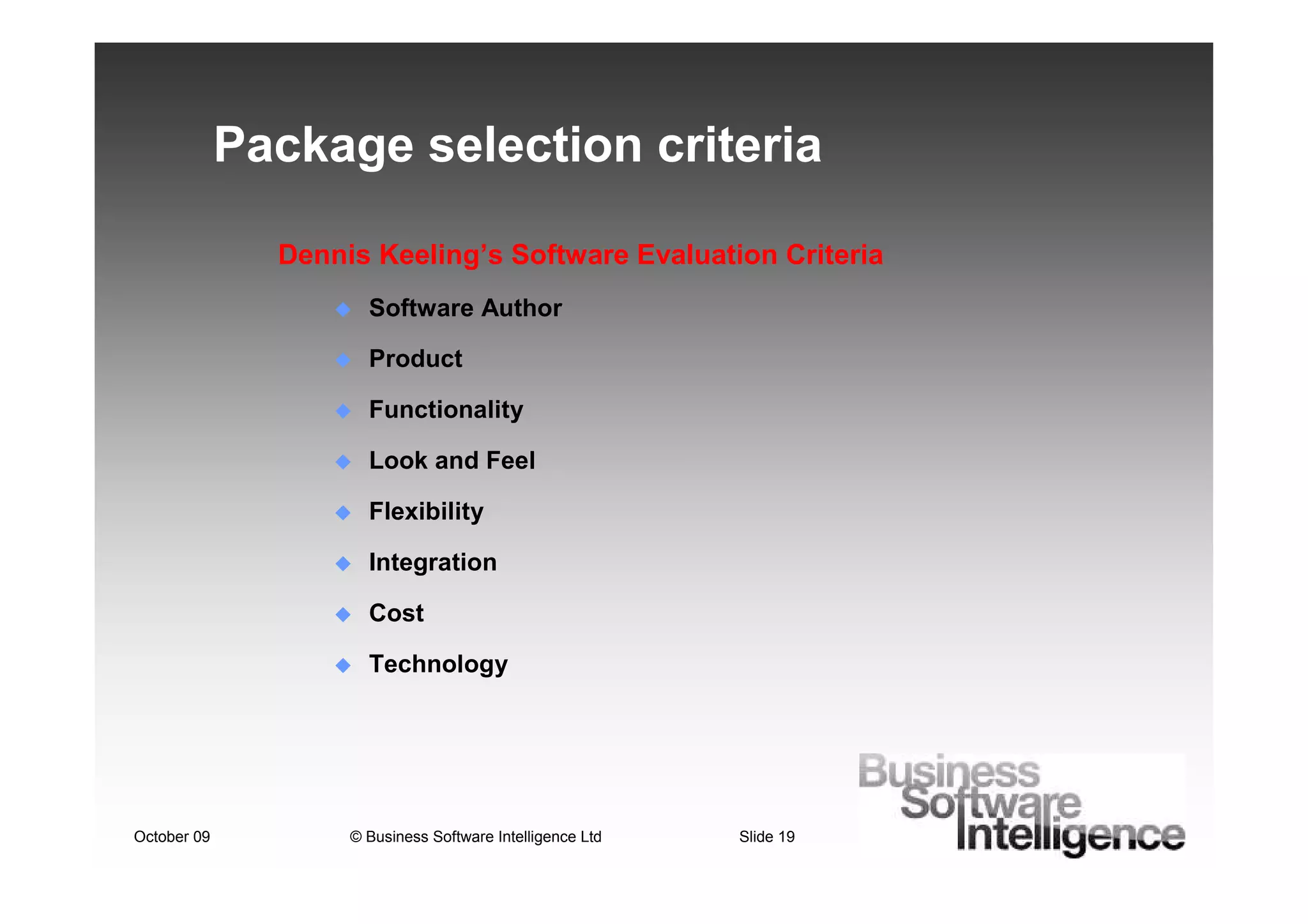 Package selection criteria

               Dennis Keeling’s Software Evaluation Criteria
                      Software Author

                      Product

                      Functionality

                      Look and Feel

                      Flexibility

                      Integration

                      Cost

                      Technology




October 09          © Business Software Intelligence Ltd   Slide 19
 