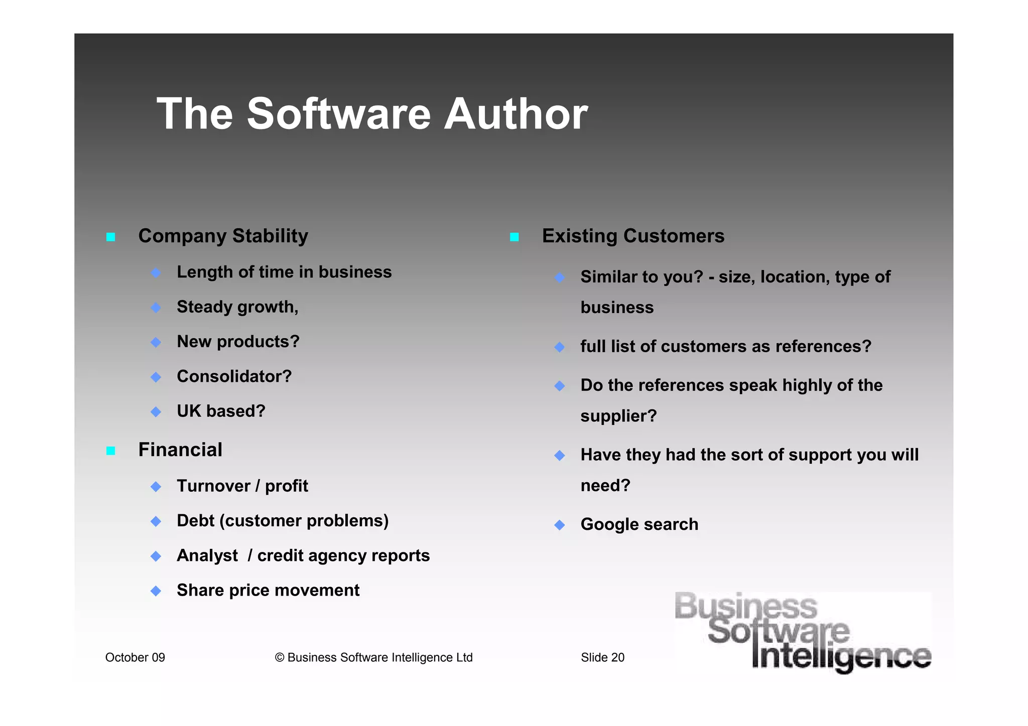 The Software Author

     Company Stability                                          Existing Customers
             Length of time in business                            Similar to you? - size, location, type of
             Steady growth,                                        business
             New products?                                         full list of customers as references?
             Consolidator?
                                                                   Do the references speak highly of the
             UK based?                                             supplier?

     Financial                                                     Have they had the sort of support you will
             Turnover / profit                                     need?

             Debt (customer problems)                              Google search
             Analyst / credit agency reports

             Share price movement


October 09               © Business Software Intelligence Ltd      Slide 20
 