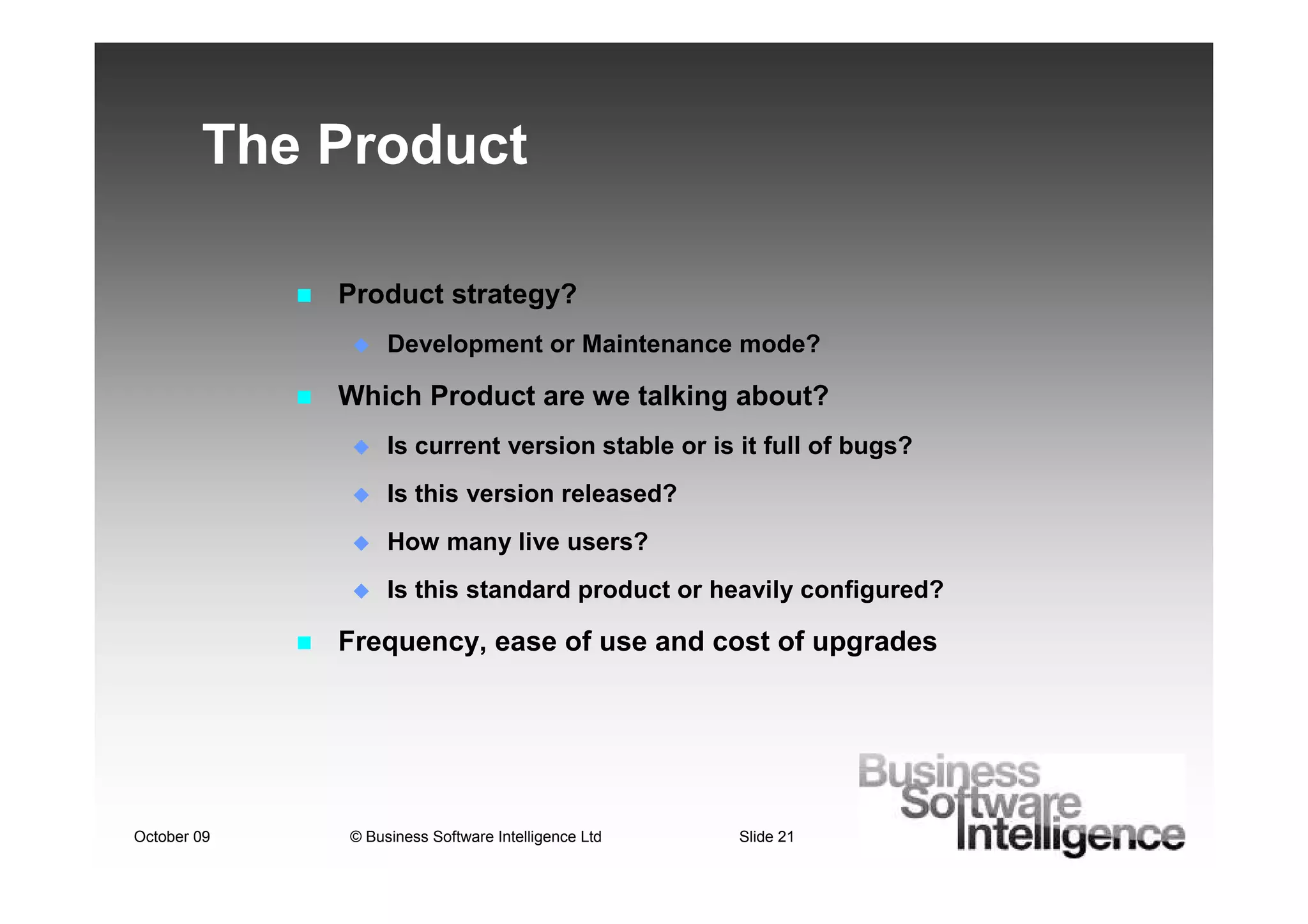 The Product

             Product strategy?
                  Development or Maintenance mode?

             Which Product are we talking about?
                  Is current version stable or is it full of bugs?
                  Is this version released?
                  How many live users?
                  Is this standard product or heavily configured?

             Frequency, ease of use and cost of upgrades




October 09   © Business Software Intelligence Ltd   Slide 21
 