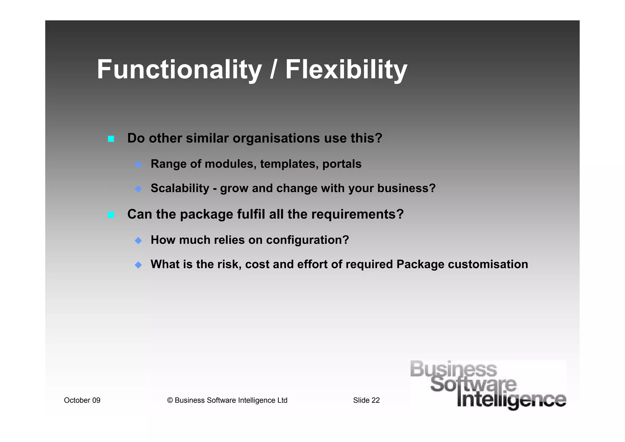 Functionality / Flexibility

             Do other similar organisations use this?
                Range of modules, templates, portals

                Scalability - grow and change with your business?

             Can the package fulfil all the requirements?
                How much relies on configuration?

                What is the risk, cost and effort of required Package customisation




October 09         © Business Software Intelligence Ltd   Slide 22
 
