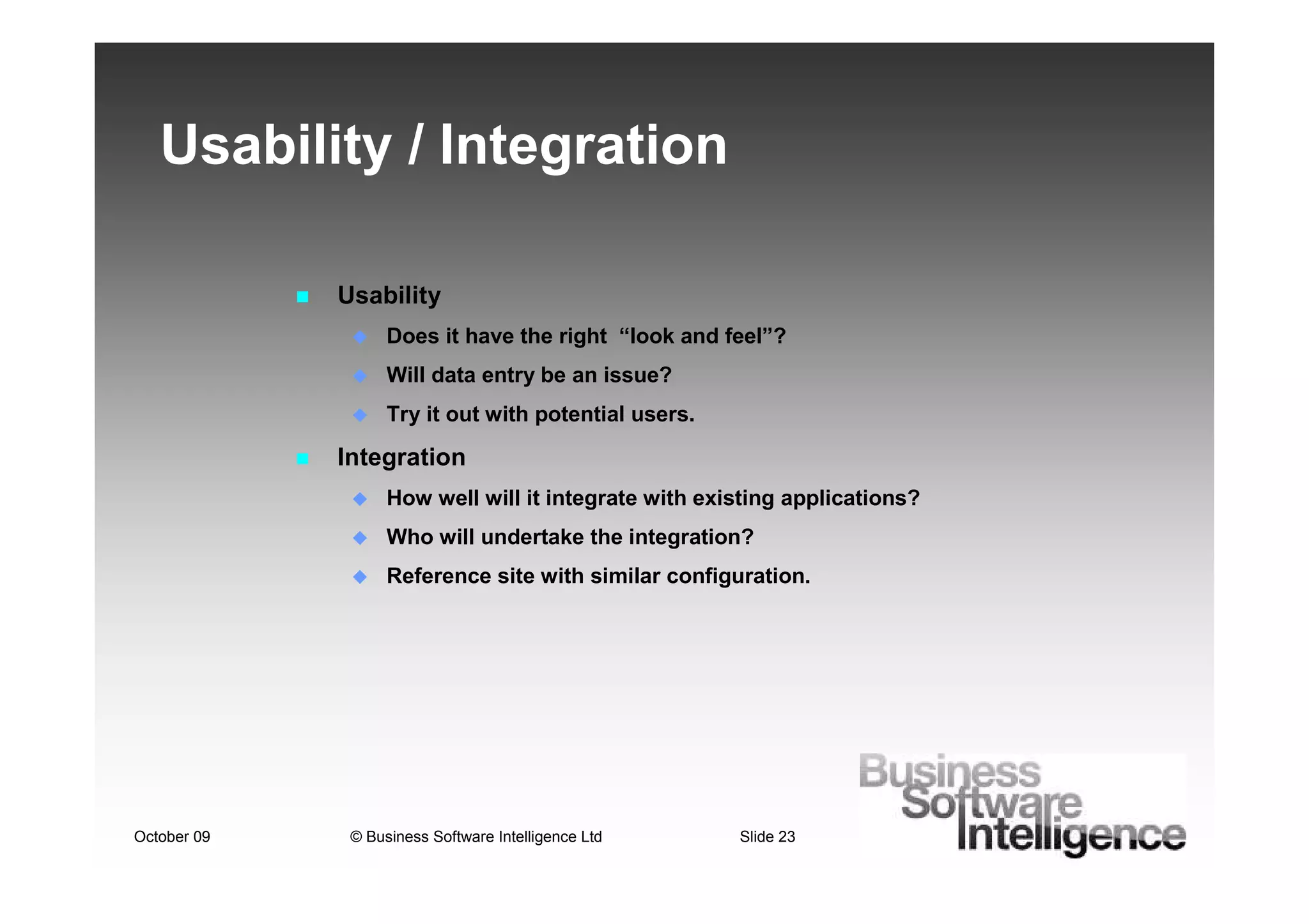 Usability / Integration

             Usability
                   Does it have the right “look and feel”?
                   Will data entry be an issue?
                   Try it out with potential users.

             Integration
                   How well will it integrate with existing applications?
                   Who will undertake the integration?
                   Reference site with similar configuration.




October 09    © Business Software Intelligence Ltd    Slide 23
 