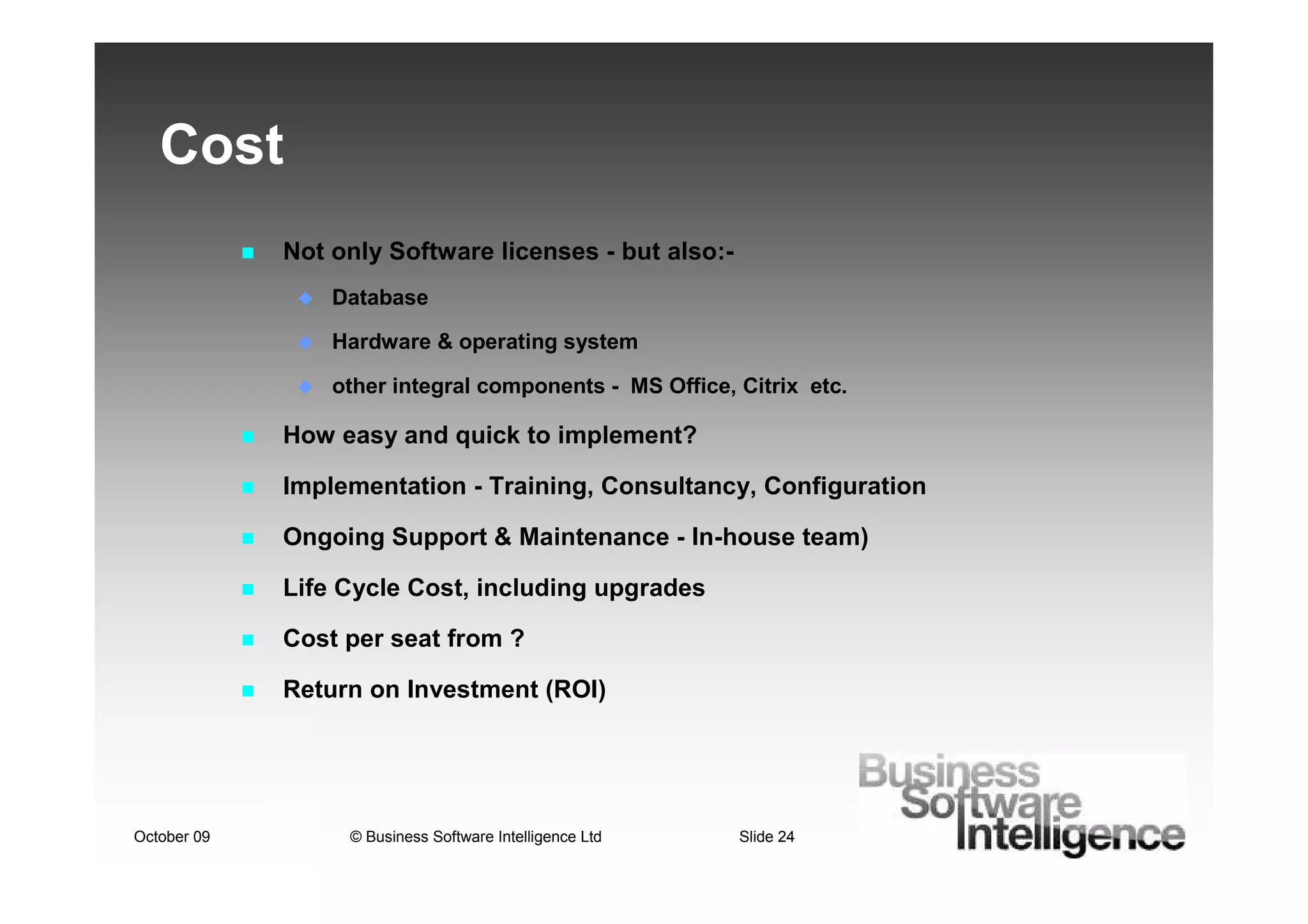 Cost
             Not only Software licenses - but also:-
                 Database

                 Hardware & operating system

                 other integral components - MS Office, Citrix etc.

             How easy and quick to implement?

             Implementation - Training, Consultancy, Configuration

             Ongoing Support & Maintenance - In-house team)

             Life Cycle Cost, including upgrades

             Cost per seat from ?

             Return on Investment (ROI)




October 09        © Business Software Intelligence Ltd   Slide 24
 