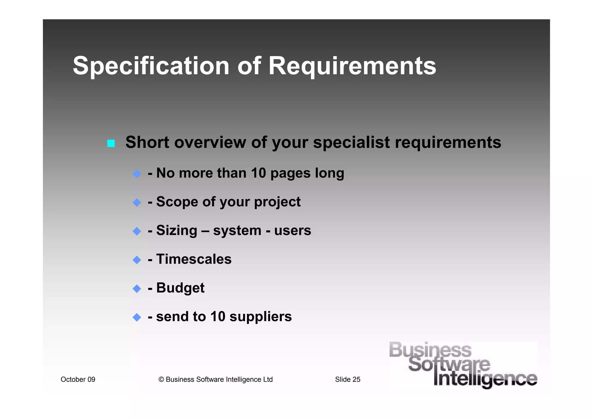 Specification of Requirements

             Short overview of your specialist requirements
               - No more than 10 pages long

               - Scope of your project

               - Sizing – system - users

               - Timescales

               - Budget

               - send to 10 suppliers



October 09       © Business Software Intelligence Ltd   Slide 25
 