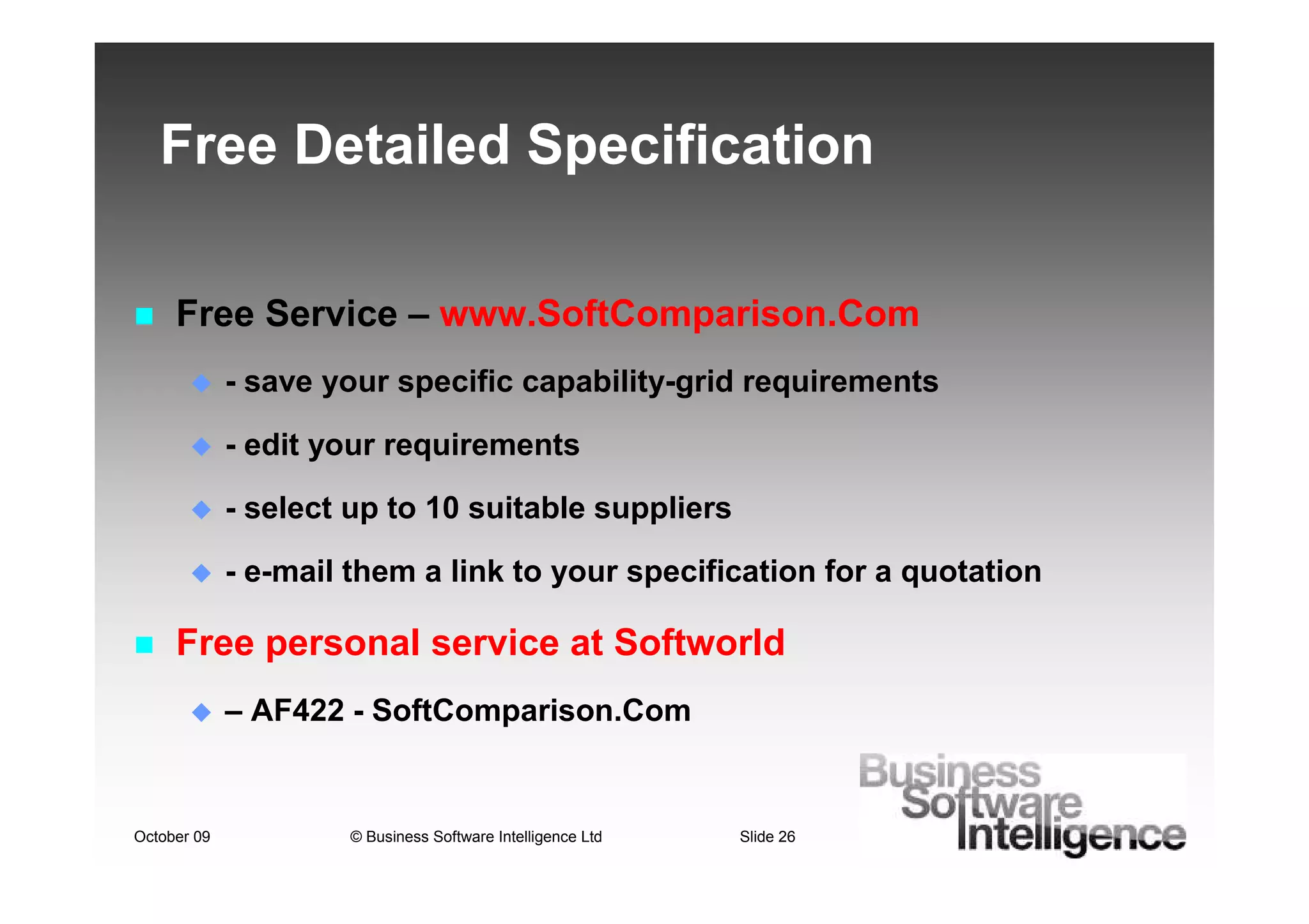 Free Detailed Specification

     Free Service – www.SoftComparison.Com
             - save your specific capability-grid requirements

             - edit your requirements

             - select up to 10 suitable suppliers

             - e-mail them a link to your specification for a quotation

     Free personal service at Softworld
             – AF422 - SoftComparison.Com


October 09           © Business Software Intelligence Ltd   Slide 26
 