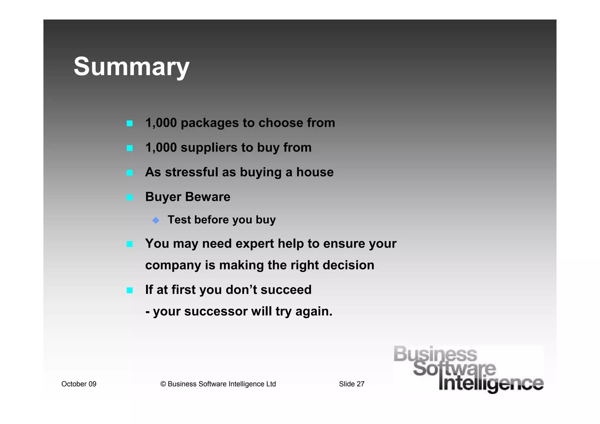 Summary

             1,000 packages to choose from
             1,000 suppliers to buy from
             As stressful as buying a house
             Buyer Beware
                 Test before you buy

             You may need expert help to ensure your
             company is making the right decision
             If at first you don’t succeed
             - your successor will try again.




October 09     © Business Software Intelligence Ltd   Slide 27
 