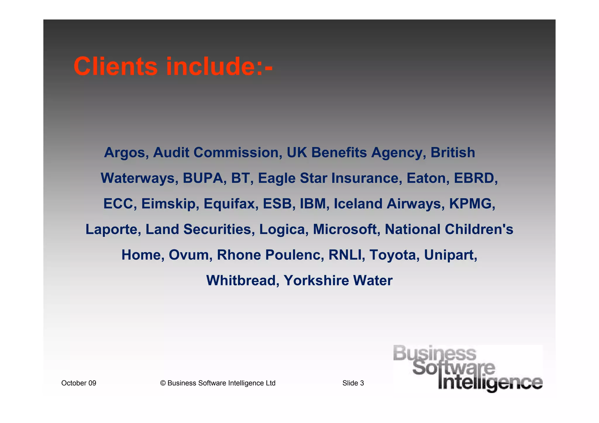 Clients include:-


             Argos, Audit Commission, UK Benefits Agency, British
             Waterways, BUPA, BT, Eagle Star Insurance, Eaton, EBRD,
             ECC, Eimskip, Equifax, ESB, IBM, Iceland Airways, KPMG,
      Laporte, Land Securities, Logica, Microsoft, National Children's
               Home, Ovum, Rhone Poulenc, RNLI, Toyota, Unipart,
                                   Whitbread, Yorkshire Water




October 09           © Business Software Intelligence Ltd   Slide 3
 