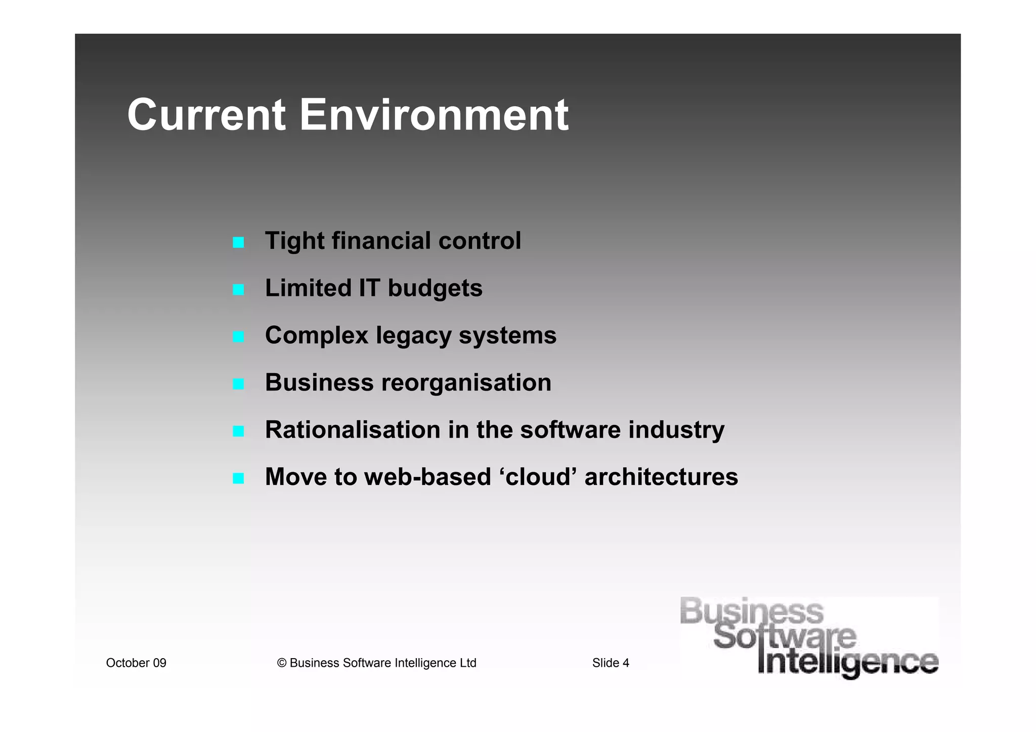 Current Environment

             Tight financial control
             Limited IT budgets
             Complex legacy systems
             Business reorganisation
             Rationalisation in the software industry
             Move to web-based ‘cloud’ architectures




October 09    © Business Software Intelligence Ltd   Slide 4
 